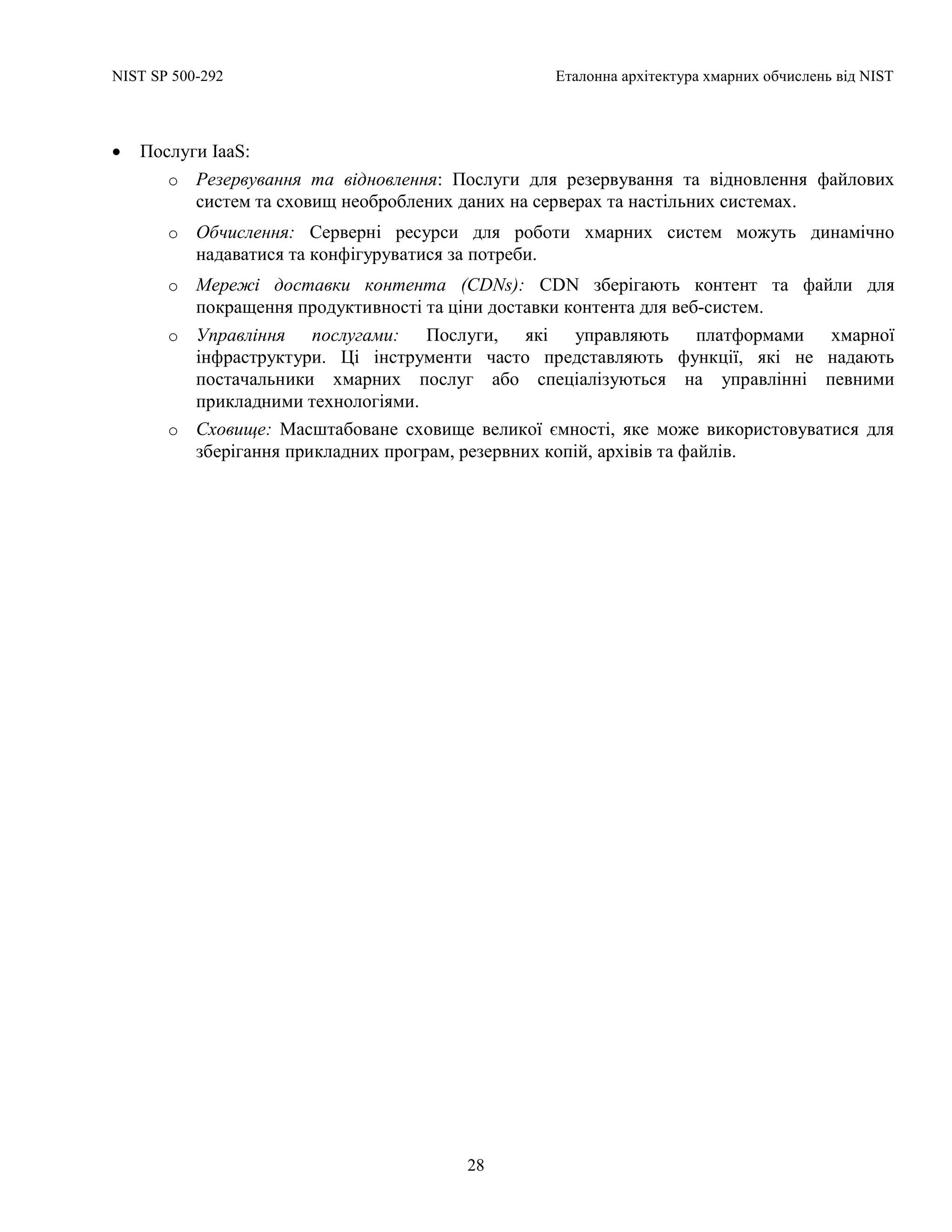 NIST SP 500-292 Еталонна архітектура хмарних обчислень від NIST
28
 Послуги IaaS:
o Резервування та відновлення: Послуги для резервування та відновлення файлових
систем та сховищ необроблених даних на серверах та настільних системах.
o Обчислення: Серверні ресурси для роботи хмарних систем можуть динамічно
надаватися та конфігуруватися за потреби.
o Мережі доставки контента (CDNs): CDN зберігають контент та файли для
покращення продуктивності та ціни доставки контента для веб-систем.
o Управління послугами: Послуги, які управляють платформами хмарної
інфраструктури. Ці інструменти часто представляють функції, які не надають
постачальники хмарних послуг або спеціалізуються на управлінні певними
прикладними технологіями.
o Сховище: Масштабоване сховище великої ємності, яке може використовуватися для
зберігання прикладних програм, резервних копій, архівів та файлів.
 