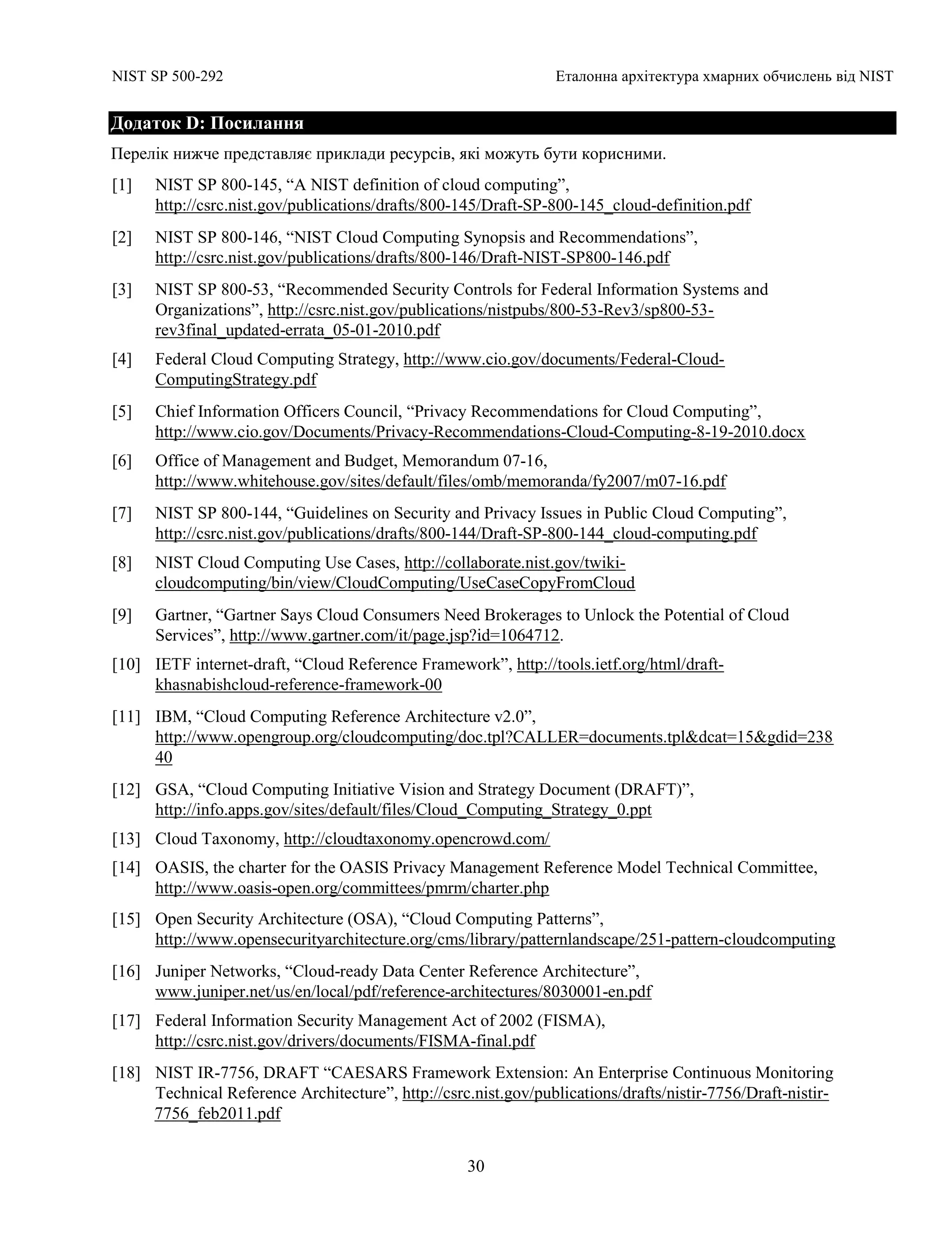 NIST SP 500-292 Еталонна архітектура хмарних обчислень від NIST
30
Додаток D: Посилання
Перелік нижче представляє приклади ресурсів, які можуть бути корисними.
[1] NIST SP 800-145, “A NIST definition of cloud computing”,
http://csrc.nist.gov/publications/drafts/800-145/Draft-SP-800-145_cloud-definition.pdf
[2] NIST SP 800-146, “NIST Cloud Computing Synopsis and Recommendations”,
http://csrc.nist.gov/publications/drafts/800-146/Draft-NIST-SP800-146.pdf
[3] NIST SP 800-53, “Recommended Security Controls for Federal Information Systems and
Organizations”, http://csrc.nist.gov/publications/nistpubs/800-53-Rev3/sp800-53-
rev3final_updated-errata_05-01-2010.pdf
[4] Federal Cloud Computing Strategy, http://www.cio.gov/documents/Federal-Cloud-
ComputingStrategy.pdf
[5] Chief Information Officers Council, “Privacy Recommendations for Cloud Computing”,
http://www.cio.gov/Documents/Privacy-Recommendations-Cloud-Computing-8-19-2010.docx
[6] Office of Management and Budget, Memorandum 07-16,
http://www.whitehouse.gov/sites/default/files/omb/memoranda/fy2007/m07-16.pdf
[7] NIST SP 800-144, “Guidelines on Security and Privacy Issues in Public Cloud Computing”,
http://csrc.nist.gov/publications/drafts/800-144/Draft-SP-800-144_cloud-computing.pdf
[8] NIST Cloud Computing Use Cases, http://collaborate.nist.gov/twiki-
cloudcomputing/bin/view/CloudComputing/UseCaseCopyFromCloud
[9] Gartner, “Gartner Says Cloud Consumers Need Brokerages to Unlock the Potential of Cloud
Services”, http://www.gartner.com/it/page.jsp?id=1064712.
[10] IETF internet-draft, “Cloud Reference Framework”, http://tools.ietf.org/html/draft-
khasnabishcloud-reference-framework-00
[11] IBM, “Cloud Computing Reference Architecture v2.0”,
http://www.opengroup.org/cloudcomputing/doc.tpl?CALLER=documents.tpl&dcat=15&gdid=238
40
[12] GSA, “Cloud Computing Initiative Vision and Strategy Document (DRAFT)”,
http://info.apps.gov/sites/default/files/Cloud_Computing_Strategy_0.ppt
[13] Cloud Taxonomy, http://cloudtaxonomy.opencrowd.com/
[14] OASIS, the charter for the OASIS Privacy Management Reference Model Technical Committee,
http://www.oasis-open.org/committees/pmrm/charter.php
[15] Open Security Architecture (OSA), “Cloud Computing Patterns”,
http://www.opensecurityarchitecture.org/cms/library/patternlandscape/251-pattern-cloudcomputing
[16] Juniper Networks, “Cloud-ready Data Center Reference Architecture”,
www.juniper.net/us/en/local/pdf/reference-architectures/8030001-en.pdf
[17] Federal Information Security Management Act of 2002 (FISMA),
http://csrc.nist.gov/drivers/documents/FISMA-final.pdf
[18] NIST IR-7756, DRAFT “CAESARS Framework Extension: An Enterprise Continuous Monitoring
Technical Reference Architecture”, http://csrc.nist.gov/publications/drafts/nistir-7756/Draft-nistir-
7756_feb2011.pdf
 