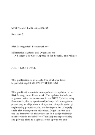 NIST Special Publication 800-37
Revision 2
Risk Management Framework for
Information Systems and Organizations
A System Life Cycle Approach for Security and Privacy
JOINT TASK FORCE
This publication is available free of charge from:
https://doi.org/10.6028/NIST.SP.800-37r2
This publication contains comprehensive updates to the
Risk Management Framework. The updates include an
alignment with the constructs in the NIST Cybersecurity
Framework; the integration of privacy risk management
processes; an alignment with system life cycle security
engineering processes; and the incorporation of supply
chain risk management processes. Organizations can
use the frameworks and processes in a complementary
manner within the RMF to effectively manage security
and privacy risks to organizational operations and
 