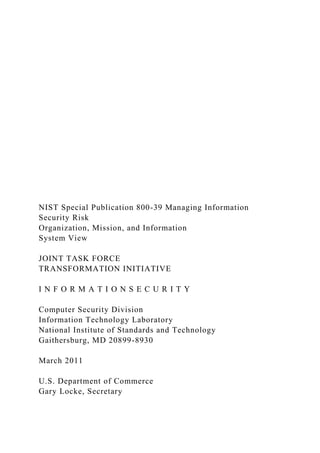 NIST Special Publication 800-39 Managing Information
Security Risk
Organization, Mission, and Information
System View
JOINT TASK FORCE
TRANSFORMATION INITIATIVE
I N F O R M A T I O N S E C U R I T Y
Computer Security Division
Information Technology Laboratory
National Institute of Standards and Technology
Gaithersburg, MD 20899-8930
March 2011
U.S. Department of Commerce
Gary Locke, Secretary
 