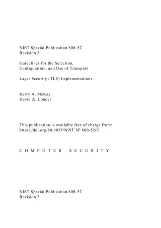NIST Special Publication 800-52
Revision 2
Guidelines for the Selection,
Configuration, and Use of Transport
Layer Security (TLS) Implementations
Kerry A. McKay
David A. Cooper
This publication is available free of charge from:
https://doi.org/10.6028/NIST.SP.800-52r2
C O M P U T E R S E C U R I T Y
NIST Special Publication 800-52
Revision 2
 