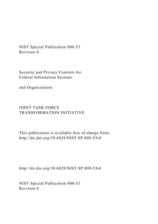 NIST Special Publication 800-53
Revision 4
Security and Privacy Controls for
Federal Information Systems
and Organizations
JOINT TASK FORCE
TRANSFORMATION INITIATIVE
This publication is available free of charge from:
http://dx.doi.org/10.6028/NIST.SP.800-53r4
http://dx.doi.org/10.6028/NIST.SP.800-53r4
NIST Special Publication 800-53
Revision 4
 