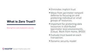What is Zero Trust?
▪ Eliminates implicit trust
▪ Move from perimeter network
defense to focusing on and
protecting individual or small
groups of resources.
▪ Important for protecting data
resources in distributed
(perimeter less) environments.
(Cloud, Work from Home, BYOD)
▪ Evaluate trust based on each
transaction.
▪ Dynamic security model
Moving from static to dynamic security
 