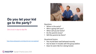 Do you let your kid
go to the party?
https://www.racktopsystems.com/videos/nist-zero-trust-explained/
Zero trust in day-to-day life
Questions
• Where is the party?
• Who is going with you?
• When will you be home?
• Do the parents know?
• Will the parents be there?
Situational Factors
• Has my kid been well behaved recently
• Has he been in trouble with this group before
• Does he seem like he is being honest
 