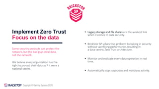 Implement Zero Trust
Focus on the data
▪ Legacy storage and file shares are the weakest link
when it comes to data security.
▪ BrickStor SP solves that problem by baking in security
without sacrificing performance, resulting in
a data centric Zero Trust architecture.
▪ Monitor and evaluate every data operation in real
time.
▪ Automatically stop suspicious and malicious activity.
Some security products just protect the
network, but the bad guys steal data,
not the network.
We believe every organization has the
right to protect their data as if it were a
national secret.
 
