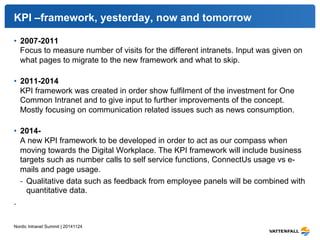KPI –framework, yesterday, now and tomorrow 
• 2007-2011 
Focus to measure number of visits for the different intranets. Input was given on 
what pages to migrate to the new framework and what to skip. 
• 2011-2014 
KPI framework was created in order show fulfilment of the investment for One 
Common Intranet and to give input to further improvements of the concept. 
Mostly focusing on communication related issues such as news consumption. 
• 2014- 
A new KPI framework to be developed in order to act as our compass when 
moving towards the Digital Workplace. The KPI framework will include business 
targets such as number calls to self service functions, ConnectUs usage vs e-mails 
and page usage. 
- Qualitative data such as feedback from employee panels will be combined with 
quantitative data. 
. 
Nordic Intranet Summit | 20141124 
 