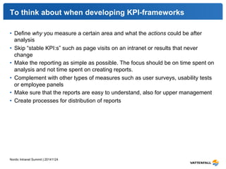 To think about when developing KPI-frameworks 
• Define why you measure a certain area and what the actions could be after 
analysis 
• Skip “stable KPI:s” such as page visits on an intranet or results that never 
change 
• Make the reporting as simple as possible. The focus should be on time spent on 
analysis and not time spent on creating reports. 
• Complement with other types of measures such as user surveys, usability tests 
or employee panels 
• Make sure that the reports are easy to understand, also for upper management 
• Create processes for distribution of reports 
Nordic Intranet Summit | 20141124 
 