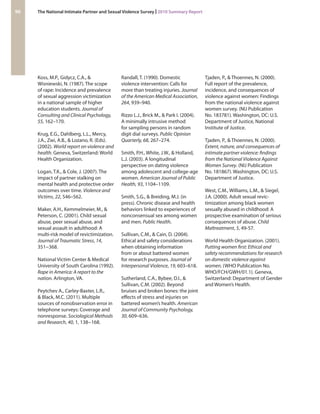 Koss, M.P., Gidycz, C.A., & Wisniewski, N. (1987). The scope of rape: Incidence and prevalence of sexual aggression victimization in a national sample of higher education students. Journal of Consulting and Clinical Psychology, 55, 162–170. 
Krug, E.G., Dahlberg, L.L., Mercy, J.A., Zwi, A.B., & Lozano, R. (Eds). (2002). World report on violence and health. Geneva, Switzerland: World Health Organization. 
Logan, T.K., & Cole, J. (2007). The impact of partner stalking on mental health and protective order outcomes over time. Violence and Victims, 22, 546–562. 
Maker, A.H., Kemmelmeier, M., & Peterson, C. (2001). Child sexual abuse, peer sexual abuse, and sexual assault in adulthood: A multi-risk model of revictimization. Journal of Traumatic Stress, 14, 351−368. 
National Victim Center & Medical University of South Carolina (1992). Rape in America: A report to the nation. Arlington, VA. 
Peytchev A., Carley-Baxter, L.R., & Black, M.C. (2011). Multiple sources of nonobservation error in telephone surveys: Coverage and nonresponse. Sociological Methods and Research, 40, 1, 138−168. 
Randall, T. (1990). Domestic violence intervention: Calls for more than treating injuries. Journal of the American Medical Association, 264, 939–940. 
Rizzo L.J., Brick M., & Park I. (2004). A minimally intrusive method for sampling persons in random digit dial surveys. Public Opinion Quarterly, 68, 267–274. 
Smith, P.H., White, J.W., & Holland, L.J. (2003). A longitudinal perspective on dating violence among adolescent and college-age women. American Journal of Public Health, 93, 1104–1109. 
Smith, S.G., & Breiding, M.J. (in press). Chronic disease and health behaviors linked to experiences of nonconsensual sex among women and men. Public Health. 
Sullivan, C.M., & Cain, D. (2004). Ethical and safety considerations when obtaining information from or about battered women for research purposes. Journal of Interpersonal Violence, 19, 603–618. 
Sutherland, C.A., Bybee, D.I., & Sullivan, C.M. (2002). Beyond bruises and broken bones: the joint effects of stress and injuries on battered women’s health. American Journal of Community Psychology, 30, 609–636. 
Tjaden, P., & Thoennes, N. (2000). Full report of the prevalence, incidence, and consequences of violence against women: Findings from the national violence against women survey. (NIJ Publication No. 183781). Washington, DC: U.S. Department of Justice, National Institute of Justice. 
Tjaden, P., & Thoennes, N. (2000). Extent, nature, and consequences of intimate partner violence: findings from the National Violence Against Women Survey. (NIJ Publication No. 181867). Washington, DC: U.S. Department of Justice. 
West, C.M., Williams, L.M., & Siegel, J.A. (2000). Adult sexual revictimization among black women sexually abused in childhood: A prospective examination of serious consequences of abuse. Child Maltreatment, 5, 49-57. 
World Health Organization. (2001). Putting women first: Ethical and safety recommendations for research on domestic violence against women. (WHO Publication No. WHO/FCH/GWH/01.1). Geneva, Switzerland: Department of Gender and Women’s Health. 
96 The National Intimate Partner and Sexual Violence Survey | 2010 Summary Report 
 