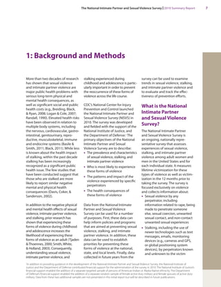 The National Intimate Partner and Sexual Violence Survey | 2010 Summary Report 7 
1: Background and Methods 
More than two decades of research has shown that sexual violence and intimate partner violence are major public health problems with serious long-term physical and mental health consequences, as well as significant social and public health costs (e.g., Breiding, Black, & Ryan, 2008; Logan & Cole, 2007; Randall, 1990). Elevated health risks have been observed in relation to multiple body systems, including the nervous, cardiovascular, gastrointestinal, genitourinary, reproductive, musculoskeletal, immune and endocrine systems (Basile & Smith, 2011; Black, 2011). While less is known about the health impact of stalking, within the past decade stalking has been increasingly recognized as a significant public health issue. The few studies that have been conducted suggest that those who are stalked are more likely to report similar negative mental and physical health consequences (Davis, Coker, & Sanderson, 2002). 
In addition to the negative physical and mental health effects of sexual violence, intimate partner violence, and stalking, prior research has shown that experiencing these forms of violence during childhood and adolescence increases the likelihood of experiencing these forms of violence as an adult (Tjaden & Thoennes, 2000; Smith, White, & Holland, 2003). Consequently, understanding sexual violence, intimate partner violence, and stalking experienced during childhood and adolescence is particularly important in order to prevent the reoccurrence of these forms of violence across the life course. 
CDC’s National Center for Injury Prevention and Control launched the National Intimate Partner and Sexual Violence Survey (NISVS) in 2010. The survey was developed and fielded with the support of the National Institute of Justice, and the Department of Defense.1 The primary objectives of the National Intimate Partner and Sexual Violence Survey are to describe: 
• The prevalence and characteristics of sexual violence, stalking, and intimate partner violence 
• Who is most likely to experience these forms of violence 
• The patterns and impact of the violence experienced by specific perpetrators 
• The health consequences of these forms of violence 
Data from the National Intimate Partner and Sexual Violence Survey can be used for a number of purposes. First, these data can help inform policies and programs that are aimed at preventing sexual violence, stalking, and intimate partner violence. In addition, these data can be used to establish priorities for preventing these forms of violence at the national, state, and local levels. Finally, data collected in future years from the survey can be used to examine trends in sexual violence, stalking, and intimate partner violence and to evaluate and track the effectiveness of prevention efforts. 
What is the National Intimate Partner and Sexual Violence Survey? 
The National Intimate Partner and Sexual Violence Survey is an ongoing, nationally representative survey that assesses experiences of sexual violence, stalking, and intimate partner violence among adult women and men in the United States and for each individual state. It measures lifetime victimization for these types of violence as well as victimization in the 12 months prior to taking the survey. The survey is focused exclusively on violence and collects information about: 
• Sexual violence by any perpetrator, including information related to rape, being made to penetrate someone else, sexual coercion, unwanted sexual contact, and non-contact unwanted sexual experiences 
• Stalking, including the use of newer technologies such as text messages, emails, monitoring devices (e.g., cameras and GPS, or global positioning system devices), by perpetrators known and unknown to the victim 
1In addition to providing guidance in the development of the National Intimate Partner and Sexual Violence Survey, the National Institute of Justice and the Department of Defense contributed financial support for the administration of the survey in 2010. The National Institute of Justice’s financial support enabled the addition of a separate targeted sample of persons of American Indian or Alaska Native ethnicity. The Department of Defense’s financial support enabled the addition of a separate random sample of female active duty military and female spouses of active duty military. Data from these two additional samples are not presented in this initial report but will be described in future publications.  