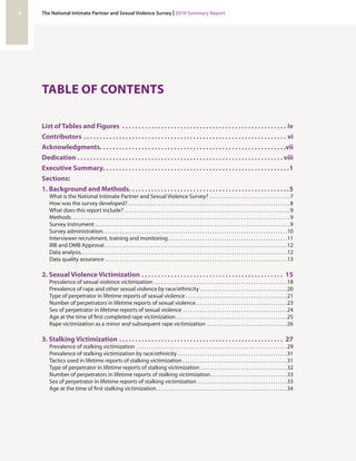 TABLE OF CONTENTS 
List of Tables and Figures. iv 
Contributors. vi 
Acknowledgments. vii 
Dedication. viii 
Executive Summary. 1 
Sections: 
1. Background and Methods. . . . . . . . . . . . . . . . . . . . . . . . . . . . . . . . . . . . . . . . . . . . . . . . . .5 
What is the National Intimate Partner and Sexual Violence Survey?. . 7 
How was the survey developed?. . 8 
What does this report include?. . 9 
Methods. . 9 
Survey instrument. . 9 
Survey administration. . 10 
Interviewer recruitment, training and monitoring. . 11 
IRB and OMB Approval. . 12 
Data analysis. . 12 
Data quality assurance. . 13 
2. Sexual Violence Victimization. 15 
Prevalence of sexual violence victimization. . 18 
Prevalence of rape and other sexual violence by race/ethnicity. . 20 
Type of perpetrator in lifetime reports of sexual violence. . 21 
Number of perpetrators in lifetime reports of sexual violence. . 23 
Sex of perpetrator in lifetime reports of sexual violence. . 24 
Age at the time of first completed rape victimization. . 25 
Rape victimization as a minor and subsequent rape victimization. . 26 
3. Stalking Victimization. 27 
Prevalence of stalking victimization. . 29 
Prevalence of stalking victimization by race/ethnicity. . 31 
Tactics used in lifetime reports of stalking victimization. . 31 
Type of perpetrator in lifetime reports of stalking victimization. . 32 
Number of perpetrators in lifetime reports of stalking victimization. . . . . . . . . . . . . . . . . . . . . . . . . . . . . . . .33 
Sex of perpetrator in lifetime reports of stalking victimization. . 33 
Age at the time of first stalking victimization. . 34 
ii The National Intimate Partner and Sexual Violence Survey | 2010 Summary Report 
 