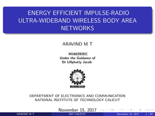 .
.
.
.
.
.
.
.
.
.
.
.
.
.
.
.
.
.
.
.
.
.
.
.
.
.
.
.
.
.
.
.
.
.
.
.
.
.
.
.
ENERGY EFFICIENT IMPULSE-RADIO
ULTRA-WIDEBAND WIRELESS BODY AREA
NETWORKS
ARAVIND M T
M160392EC
Under the Guidance of
Dr Lillykutty Jacob
DEPARTMENT OF ELECTRONICS AND COMMUNICATION
NATIONAL INSTITUTE OF TECHNOLOGY CALICUT
November 15, 2017
ARAVIND M T NIT CALICUT November 15, 2017 1 / 60
 