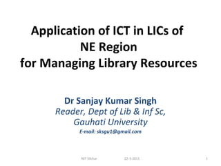 Application of ICT in LICs of  NE Region for Managing Library Resources Dr Sanjay Kumar Singh Reader, Dept of Lib & Inf Sc, Gauhati University E-mail: sksgu1@gmail.com NIT Silchar  22-3-2011 
