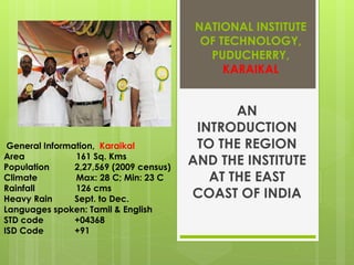 NATIONAL INSTITUTE
                                           OF TECHNOLOGY,
                                            PUDUCHERRY,
                                               KARAIKAL


                                                AN
                                          INTRODUCTION
 General Information, Karaikal            TO THE REGION
Area            161 Sq. Kms
Population      2,27,569 (2009 census)
                                         AND THE INSTITUTE
Climate         Max: 28 C; Min: 23 C        AT THE EAST
Rainfall        126 cms
Heavy Rain      Sept. to Dec.            COAST OF INDIA
Languages spoken: Tamil & English
STD code        +04368
ISD Code        +91
 