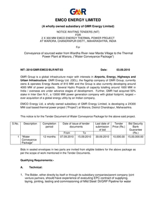 EMCO ENERGY LIMITED
                            (A wholly owned subsidiary of GMR Energy Limited)
                                       NOTICE INVITING TENDERS (NIT)
                                                    FOR
                            2 X 300 MW EMCO ENERGY THERMAL POWER PROJECT
                           AT WARORA, CHANDRAPUR DISTT., MAHARASHTRA, INDIA

                                                        For

             Conveyance of sourced water from Wardha River near Marda Village to the Thermal
                         Power Plant at Warora, (“Water Conveyance Package”)



        NIT: 2010/GMR/EMCO/BLR/NIT/03                                        Date:        03.09.2010

        GMR Group is a global infrastructure major with interests in Airports, Energy, Highways and
        Urban Infrastructure. GMR Energy Ltd. (GEL), the flagship company of GMR Group, currently
        owns & operates Energy Assets of 810 MW and the Group is also currently developing around
        4000 MW of power projects. Several Hydro Projects of capacity totalling around 1600 MW in
        India / overseas are under advance stages of development. Further, GMR had acquired 50%
        stake in Inter Gen N.V., a 13000 MW power generation company with global footprint, largest –
        ever acquisition of a global energy utility by an Indian company.

        EMCO Energy Ltd, a wholly owned subsidiary of GMR Energy Limited, is developing a 2X300
        MW coal based thermal power project (“Project”) at Warora, District Chandrapur, Maharashtra.


        This notice is for the Tender Document of Water Conveyance Package for the above said project.

S.No.        Description      Completion    Date of issue of tender     Last date of    Tender        Bid Security
                                period           documents              submission     Price (Rs.)       Bank
                                                                           of bid                     Guarantee
                                              From           To                                           (Rs.)
    1 “Water                  12 months    07.09.2010    15.09.2010     30.09.2010     10,000.00     15,00,000.00
      Conveyance
      Package”

        Bids in sealed envelopes in two parts are invited from eligible bidders for the above package as
        per the scope of work mentioned in the Tender Documents.

        Qualifying Requirements:-

        A.       Technical:

        1. The Bidder, either directly by itself or through its subsidiary companies/parent company /joint
           venture partners, should have experience of executing EPC contract of supplying,
           laying, jointing, testing and commissioning of Mild Steel/ DI/GRP Pipeline for water
 
