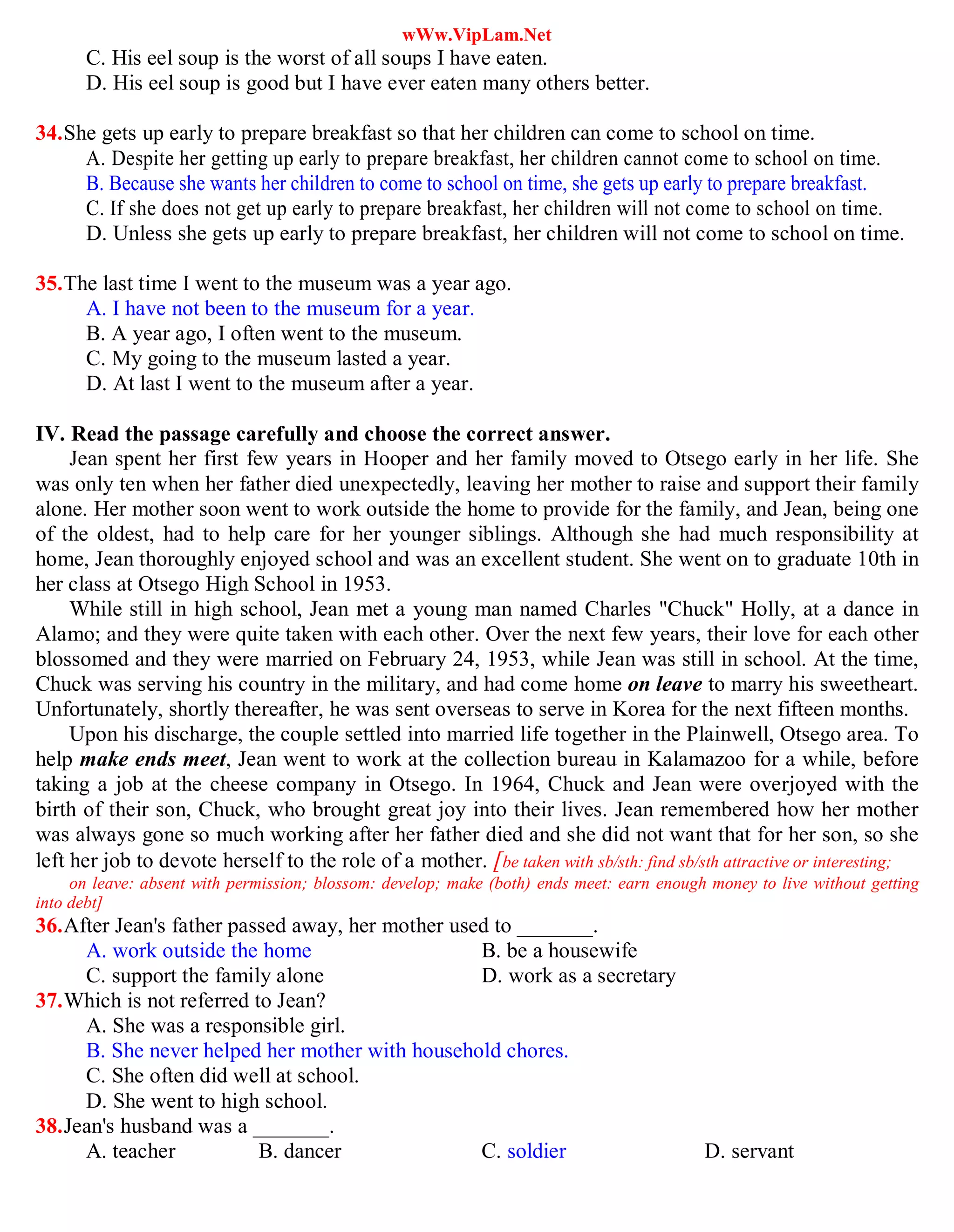 wWw.VipLam.Net
C. His eel soup is the worst of all soups I have eaten.
D. His eel soup is good but I have ever eaten many others better.
34.She gets up early to prepare breakfast so that her children can come to school on time.
A. Despite her getting up early to prepare breakfast, her children cannot come to school on time.
B. Because she wants her children to come to school on time, she gets up early to prepare breakfast.
C. If she does not get up early to prepare breakfast, her children will not come to school on time.
D. Unless she gets up early to prepare breakfast, her children will not come to school on time.
35.The last time I went to the museum was a year ago.
A. I have not been to the museum for a year.
B. A year ago, I often went to the museum.
C. My going to the museum lasted a year.
D. At last I went to the museum after a year.
IV. Read the passage carefully and choose the correct answer.
Jean spent her first few years in Hooper and her family moved to Otsego early in her life. She
was only ten when her father died unexpectedly, leaving her mother to raise and support their family
alone. Her mother soon went to work outside the home to provide for the family, and Jean, being one
of the oldest, had to help care for her younger siblings. Although she had much responsibility at
home, Jean thoroughly enjoyed school and was an excellent student. She went on to graduate 10th in
her class at Otsego High School in 1953.
While still in high school, Jean met a young man named Charles "Chuck" Holly, at a dance in
Alamo; and they were quite taken with each other. Over the next few years, their love for each other
blossomed and they were married on February 24, 1953, while Jean was still in school. At the time,
Chuck was serving his country in the military, and had come home on leave to marry his sweetheart.
Unfortunately, shortly thereafter, he was sent overseas to serve in Korea for the next fifteen months.
Upon his discharge, the couple settled into married life together in the Plainwell, Otsego area. To
help make ends meet, Jean went to work at the collection bureau in Kalamazoo for a while, before
taking a job at the cheese company in Otsego. In 1964, Chuck and Jean were overjoyed with the
birth of their son, Chuck, who brought great joy into their lives. Jean remembered how her mother
was always gone so much working after her father died and she did not want that for her son, so she
left her job to devote herself to the role of a mother. [be taken with sb/sth: find sb/sth attractive or interesting;
on leave: absent with permission; blossom: develop; make (both) ends meet: earn enough money to live without getting
into debt]
36.After Jean's father passed away, her mother used to _______.
A. work outside the home B. be a housewife
C. support the family alone D. work as a secretary
37.Which is not referred to Jean?
A. She was a responsible girl.
B. She never helped her mother with household chores.
C. She often did well at school.
D. She went to high school.
38.Jean's husband was a _______.
A. teacher B. dancer C. soldier D. servant
 