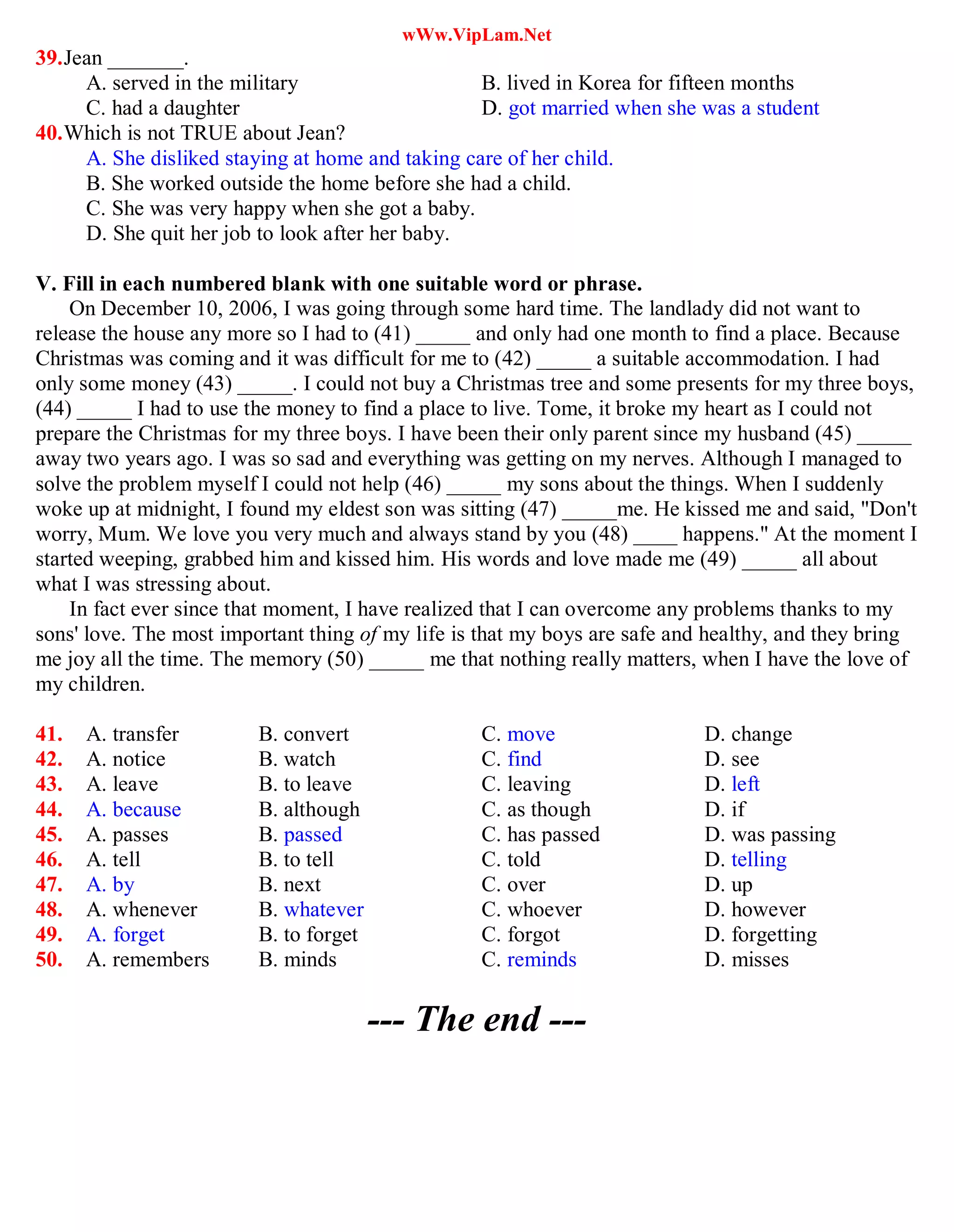 wWw.VipLam.Net
39.Jean _______.
A. served in the military B. lived in Korea for fifteen months
C. had a daughter D. got married when she was a student
40.Which is not TRUE about Jean?
A. She disliked staying at home and taking care of her child.
B. She worked outside the home before she had a child.
C. She was very happy when she got a baby.
D. She quit her job to look after her baby.
V. Fill in each numbered blank with one suitable word or phrase.
On December 10, 2006, I was going through some hard time. The landlady did not want to
release the house any more so I had to (41) _____ and only had one month to find a place. Because
Christmas was coming and it was difficult for me to (42) _____ a suitable accommodation. I had
only some money (43) _____. I could not buy a Christmas tree and some presents for my three boys,
(44) _____ I had to use the money to find a place to live. Tome, it broke my heart as I could not
prepare the Christmas for my three boys. I have been their only parent since my husband (45) _____
away two years ago. I was so sad and everything was getting on my nerves. Although I managed to
solve the problem myself I could not help (46) _____ my sons about the things. When I suddenly
woke up at midnight, I found my eldest son was sitting (47) _____me. He kissed me and said, "Don't
worry, Mum. We love you very much and always stand by you (48) ____ happens." At the moment I
started weeping, grabbed him and kissed him. His words and love made me (49) _____ all about
what I was stressing about.
In fact ever since that moment, I have realized that I can overcome any problems thanks to my
sons' love. The most important thing of my life is that my boys are safe and healthy, and they bring
me joy all the time. The memory (50) _____ me that nothing really matters, when I have the love of
my children.
41. A. transfer B. convert C. move D. change
42. A. notice B. watch C. find D. see
43. A. leave B. to leave C. leaving D. left
44. A. because B. although C. as though D. if
45. A. passes B. passed C. has passed D. was passing
46. A. tell B. to tell C. told D. telling
47. A. by B. next C. over D. up
48. A. whenever B. whatever C. whoever D. however
49. A. forget B. to forget C. forgot D. forgetting
50. A. remembers B. minds C. reminds D. misses
--- The end ---
 