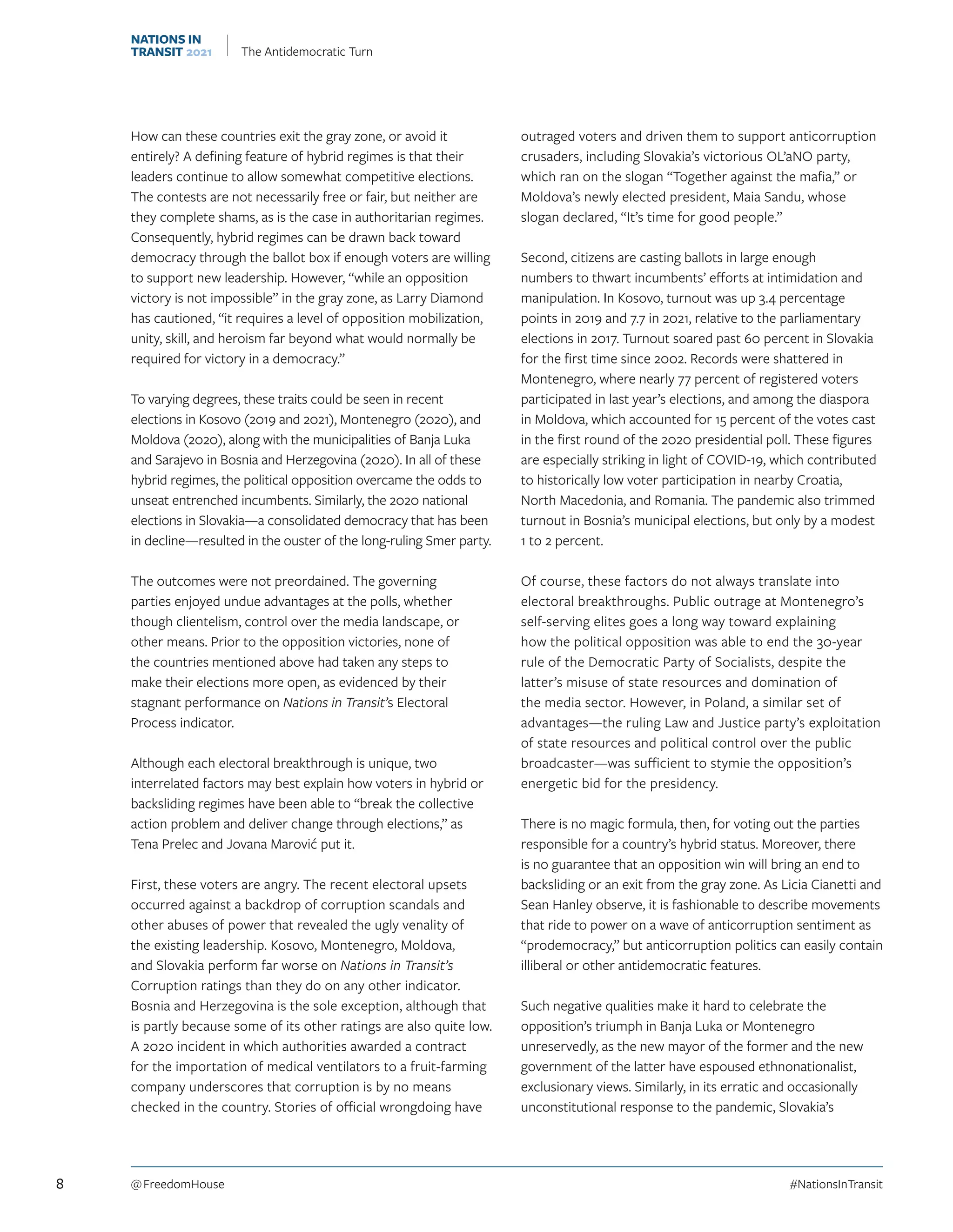 How can these countries exit the gray zone, or avoid it
entirely? A defining feature of hybrid regimes is that their
leaders continue to allow somewhat competitive elections.
The contests are not necessarily free or fair, but neither are
they complete shams, as is the case in authoritarian regimes.
Consequently, hybrid regimes can be drawn back toward
democracy through the ballot box if enough voters are willing
to support new leadership. However, “while an opposition
victory is not impossible” in the gray zone, as Larry Diamond
has cautioned, “it requires a level of opposition mobilization,
unity, skill, and heroism far beyond what would normally be
required for victory in a democracy.”
To varying degrees, these traits could be seen in recent
elections in Kosovo (2019 and 2021), Montenegro (2020), and
Moldova (2020), along with the municipalities of Banja Luka
and Sarajevo in Bosnia and Herzegovina (2020). In all of these
hybrid regimes, the political opposition overcame the odds to
unseat entrenched incumbents. Similarly, the 2020 national
elections in Slovakia—a consolidated democracy that has been
in decline—resulted in the ouster of the long-ruling Smer party.
The outcomes were not preordained. The governing
parties enjoyed undue advantages at the polls, whether
though clientelism, control over the media landscape, or
other means. Prior to the opposition victories, none of
the countries mentioned above had taken any steps to
make their elections more open, as evidenced by their
stagnant performance on Nations in Transit’s Electoral
Process indicator.
Although each electoral breakthrough is unique, two
interrelated factors may best explain how voters in hybrid or
backsliding regimes have been able to “break the collective
action problem and deliver change through elections,” as
Tena Prelec and Jovana Marović put it.
First, these voters are angry. The recent electoral upsets
occurred against a backdrop of corruption scandals and
other abuses of power that revealed the ugly venality of
the existing leadership. Kosovo, Montenegro, Moldova,
and Slovakia perform far worse on Nations in Transit’s
Corruption ratings than they do on any other indicator.
Bosnia and Herzegovina is the sole exception, although that
is partly because some of its other ratings are also quite low.
A 2020 incident in which authorities awarded a contract
for the importation of medical ventilators to a fruit-farming
company underscores that corruption is by no means
checked in the country. Stories of official wrongdoing have
outraged voters and driven them to support anticorruption
crusaders, including Slovakia’s victorious OĽaNO party,
which ran on the slogan “Together against the mafia,” or
Moldova’s newly elected president, Maia Sandu, whose
slogan declared, “It’s time for good people.”
Second, citizens are casting ballots in large enough
numbers to thwart incumbents’ efforts at intimidation and
manipulation. In Kosovo, turnout was up 3.4 percentage
points in 2019 and 7.7 in 2021, relative to the parliamentary
elections in 2017. Turnout soared past 60 percent in Slovakia
for the first time since 2002. Records were shattered in
Montenegro, where nearly 77 percent of registered voters
participated in last year’s elections, and among the diaspora
in Moldova, which accounted for 15 percent of the votes cast
in the first round of the 2020 presidential poll. These figures
are especially striking in light of COVID-19, which contributed
to historically low voter participation in nearby Croatia,
North Macedonia, and Romania. The pandemic also trimmed
turnout in Bosnia’s municipal elections, but only by a modest
1 to 2 percent.
Of course, these factors do not always translate into
electoral breakthroughs. Public outrage at Montenegro’s
self-serving elites goes a long way toward explaining
how the political opposition was able to end the 30-year
rule of the Democratic Party of Socialists, despite the
latter’s misuse of state resources and domination of
the media sector. However, in Poland, a similar set of
advantages—the ruling Law and Justice party’s exploitation
of state resources and political control over the public
broadcaster—was sufficient to stymie the opposition’s
energetic bid for the presidency.
There is no magic formula, then, for voting out the parties
responsible for a country’s hybrid status. Moreover, there
is no guarantee that an opposition win will bring an end to
backsliding or an exit from the gray zone. As Licia Cianetti and
Sean Hanley observe, it is fashionable to describe movements
that ride to power on a wave of anticorruption sentiment as
“prodemocracy,” but anticorruption politics can easily contain
illiberal or other antidemocratic features.
Such negative qualities make it hard to celebrate the
opposition’s triumph in Banja Luka or Montenegro
unreservedly, as the new mayor of the former and the new
government of the latter have espoused ethnonationalist,
exclusionary views. Similarly, in its erratic and occasionally
unconstitutional response to the pandemic, Slovakia’s
8 @ FreedomHouse	#NationsInTransit
NATIONS IN
TRANSIT 2021 The Antidemocratic Turn
 