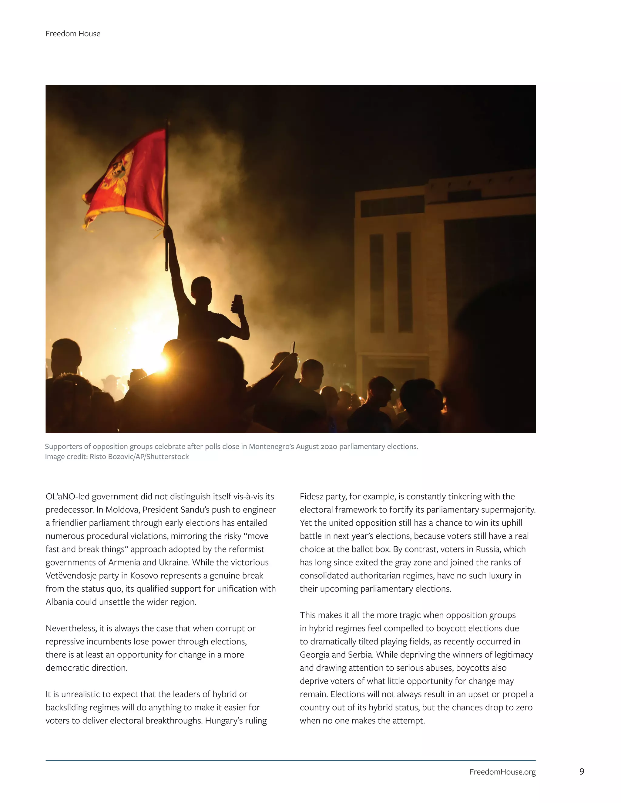 OĽaNO-led government did not distinguish itself vis-à-vis its
predecessor. In Moldova, President Sandu’s push to engineer
a friendlier parliament through early elections has entailed
numerous procedural violations, mirroring the risky “move
fast and break things” approach adopted by the reformist
governments of Armenia and Ukraine. While the victorious
Vetëvendosje party in Kosovo represents a genuine break
from the status quo, its qualified support for unification with
Albania could unsettle the wider region.
Nevertheless, it is always the case that when corrupt or
repressive incumbents lose power through elections,
there is at least an opportunity for change in a more
democratic direction.
It is unrealistic to expect that the leaders of hybrid or
backsliding regimes will do anything to make it easier for
voters to deliver electoral breakthroughs. Hungary’s ruling
Fidesz party, for example, is constantly tinkering with the
electoral framework to fortify its parliamentary supermajority.
Yet the united opposition still has a chance to win its uphill
battle in next year’s elections, because voters still have a real
choice at the ballot box. By contrast, voters in Russia, which
has long since exited the gray zone and joined the ranks of
consolidated authoritarian regimes, have no such luxury in
their upcoming parliamentary elections.
This makes it all the more tragic when opposition groups
in hybrid regimes feel compelled to boycott elections due
to dramatically tilted playing fields, as recently occurred in
Georgia and Serbia. While depriving the winners of legitimacy
and drawing attention to serious abuses, boycotts also
deprive voters of what little opportunity for change may
remain. Elections will not always result in an upset or propel a
country out of its hybrid status, but the chances drop to zero
when no one makes the attempt.
Supporters of opposition groups celebrate after polls close in Montenegro's August 2020 parliamentary elections.
Image credit: Risto Bozovic/AP/Shutterstock
FreedomHouse.org
Freedom House
9
 