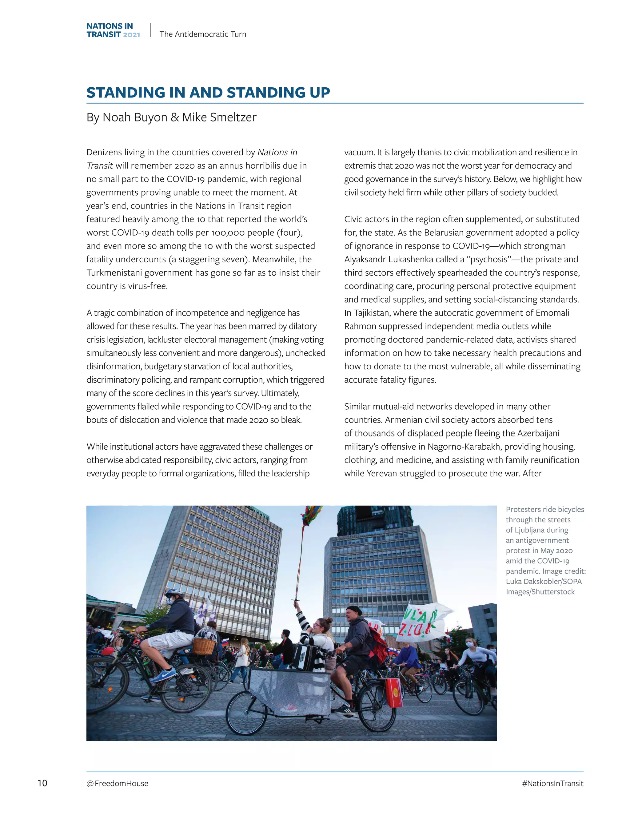 STANDING IN AND STANDING UP
By Noah Buyon  Mike Smeltzer
Denizens living in the countries covered by Nations in
Transit will remember 2020 as an annus horribilis due in
no small part to the COVID-19 pandemic, with regional
governments proving unable to meet the moment. At
year’s end, countries in the Nations in Transit region
featured heavily among the 10 that reported the world’s
worst COVID-19 death tolls per 100,000 people (four),
and even more so among the 10 with the worst suspected
fatality undercounts (a staggering seven). Meanwhile, the
Turkmenistani government has gone so far as to insist their
country is virus-free.
A tragic combination of incompetence and negligence has
allowed for these results. The year has been marred by dilatory
crisis legislation, lackluster electoral management (making voting
simultaneously less convenient and more dangerous), unchecked
disinformation, budgetary starvation of local authorities,
discriminatory policing, and rampant corruption, which triggered
many of the score declines in this year’s survey. Ultimately,
governments flailed while responding to COVID-19 and to the
bouts of dislocation and violence that made 2020 so bleak.
While institutional actors have aggravated these challenges or
otherwise abdicated responsibility, civic actors, ranging from
everyday people to formal organizations, filled the leadership
vacuum. It is largely thanks to civic mobilization and resilience in
extremis that 2020 was not the worst year for democracy and
good governance in the survey’s history. Below, we highlight how
civil society held firm while other pillars of society buckled.
Civic actors in the region often supplemented, or substituted
for, the state. As the Belarusian government adopted a policy
of ignorance in response to COVID-19—which strongman
Alyaksandr Lukashenka called a “psychosis”—the private and
third sectors effectively spearheaded the country’s response,
coordinating care, procuring personal protective equipment
and medical supplies, and setting social-distancing standards.
In Tajikistan, where the autocratic government of Emomali
Rahmon suppressed independent media outlets while
promoting doctored pandemic-related data, activists shared
information on how to take necessary health precautions and
how to donate to the most vulnerable, all while disseminating
accurate fatality figures.
Similar mutual-aid networks developed in many other
countries. Armenian civil society actors absorbed tens
of thousands of displaced people fleeing the Azerbaijani
military’s offensive in Nagorno-Karabakh, providing housing,
clothing, and medicine, and assisting with family reunification
while Yerevan struggled to prosecute the war. After
Protesters ride bicycles
through the streets
of Ljubljana during
an antigovernment
protest in May 2020
amid the COVID-19
pandemic. Image credit:
Luka Dakskobler/SOPA
Images/Shutterstock
10 @ FreedomHouse	#NationsInTransit
NATIONS IN
TRANSIT 2021 The Antidemocratic Turn
 
