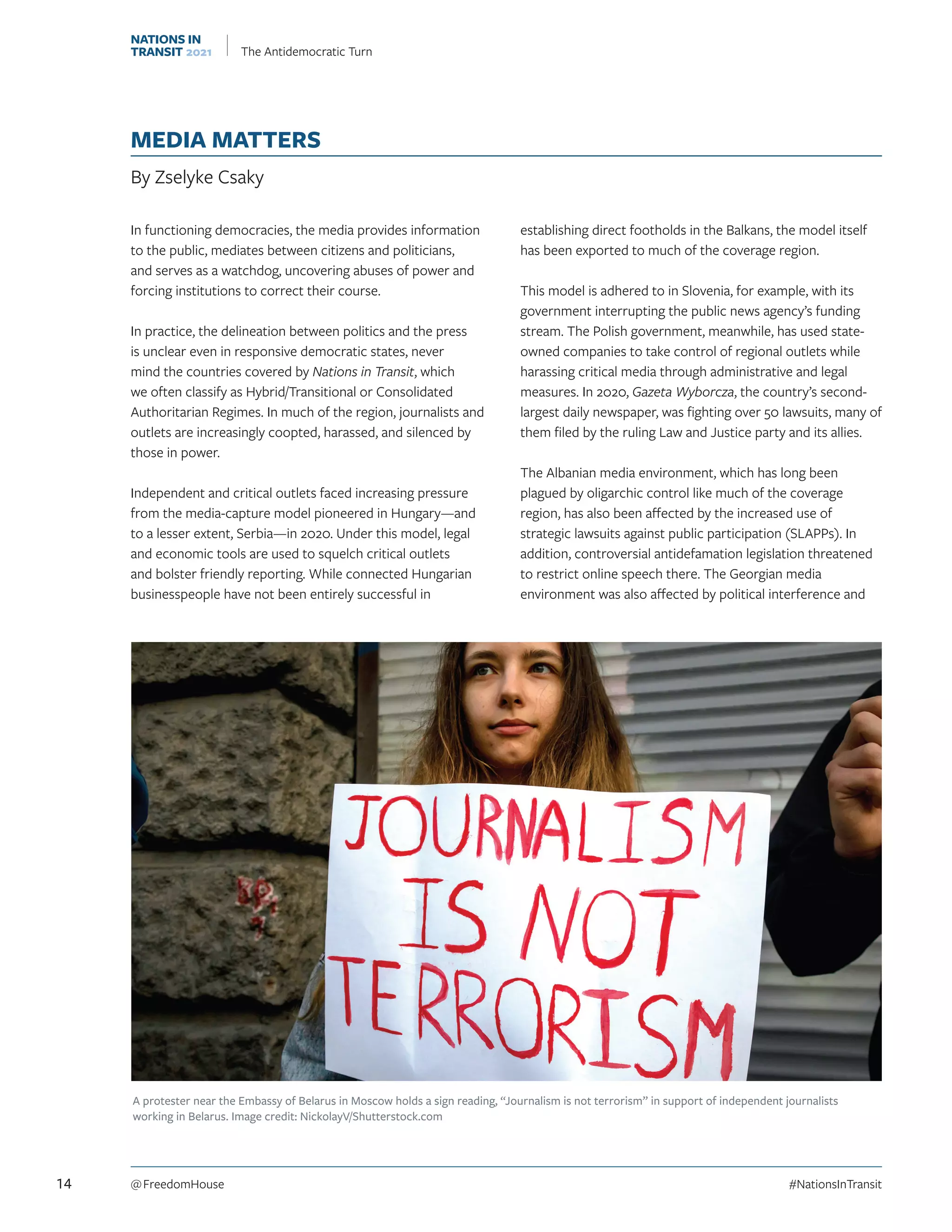 MEDIA MATTERS
By Zselyke Csaky
In functioning democracies, the media provides information
to the public, mediates between citizens and politicians,
and serves as a watchdog, uncovering abuses of power and
forcing institutions to correct their course.
In practice, the delineation between politics and the press
is unclear even in responsive democratic states, never
mind the countries covered by Nations in Transit, which
we often classify as Hybrid/Transitional or Consolidated
Authoritarian Regimes. In much of the region, journalists and
outlets are increasingly coopted, harassed, and silenced by
those in power.
Independent and critical outlets faced increasing pressure
from the media-capture model pioneered in Hungary—and
to a lesser extent, Serbia—in 2020. Under this model, legal
and economic tools are used to squelch critical outlets
and bolster friendly reporting. While connected Hungarian
businesspeople have not been entirely successful in
establishing direct footholds in the Balkans, the model itself
has been exported to much of the coverage region.
This model is adhered to in Slovenia, for example, with its
government interrupting the public news agency’s funding
stream. The Polish government, meanwhile, has used state-
owned companies to take control of regional outlets while
harassing critical media through administrative and legal
measures. In 2020, Gazeta Wyborcza, the country’s second-
largest daily newspaper, was fighting over 50 lawsuits, many of
them filed by the ruling Law and Justice party and its allies.
The Albanian media environment, which has long been
plagued by oligarchic control like much of the coverage
region, has also been affected by the increased use of
strategic lawsuits against public participation (SLAPPs). In
addition, controversial antidefamation legislation threatened
to restrict online speech there. The Georgian media
environment was also affected by political interference and
A protester near the Embassy of Belarus in Moscow holds a sign reading, “Journalism is not terrorism” in support of independent journalists
working in Belarus. Image credit: NickolayV/Shutterstock.com
14 @ FreedomHouse	#NationsInTransit
NATIONS IN
TRANSIT 2021 The Antidemocratic Turn
 