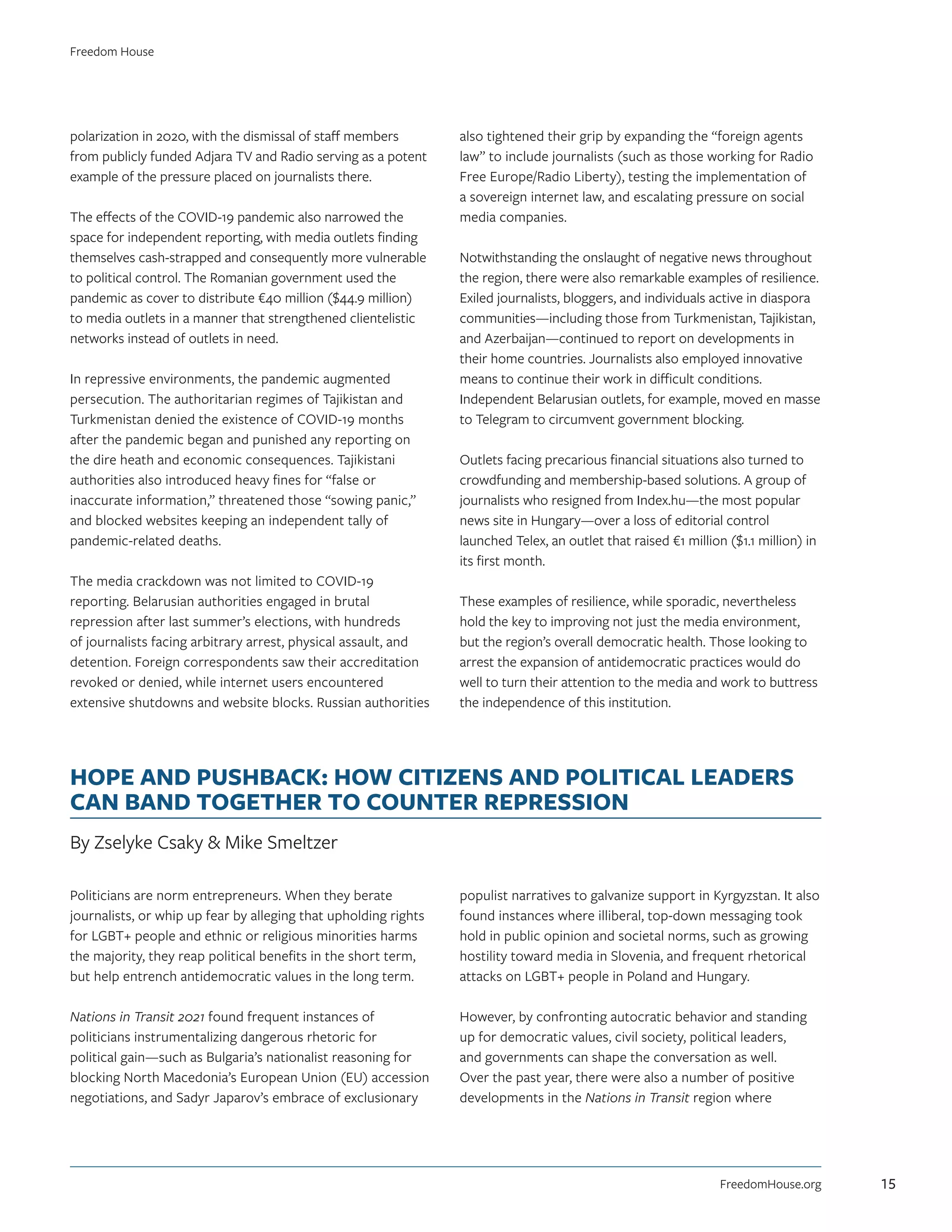 polarization in 2020, with the dismissal of staff members
from publicly funded Adjara TV and Radio serving as a potent
example of the pressure placed on journalists there.
The effects of the COVID-19 pandemic also narrowed the
space for independent reporting, with media outlets finding
themselves cash-strapped and consequently more vulnerable
to political control. The Romanian government used the
pandemic as cover to distribute €40 million ($44.9 million)
to media outlets in a manner that strengthened clientelistic
networks instead of outlets in need.
In repressive environments, the pandemic augmented
persecution. The authoritarian regimes of Tajikistan and
Turkmenistan denied the existence of COVID-19 months
after the pandemic began and punished any reporting on
the dire heath and economic consequences. Tajikistani
authorities also introduced heavy fines for “false or
inaccurate information,” threatened those “sowing panic,”
and blocked websites keeping an independent tally of
pandemic-related deaths.
The media crackdown was not limited to COVID-19
reporting. Belarusian authorities engaged in brutal
repression after last summer’s elections, with hundreds
of journalists facing arbitrary arrest, physical assault, and
detention. Foreign correspondents saw their accreditation
revoked or denied, while internet users encountered
extensive shutdowns and website blocks. Russian authorities
also tightened their grip by expanding the “foreign agents
law” to include journalists (such as those working for Radio
Free Europe/Radio Liberty), testing the implementation of
a sovereign internet law, and escalating pressure on social
media companies.
Notwithstanding the onslaught of negative news throughout
the region, there were also remarkable examples of resilience.
Exiled journalists, bloggers, and individuals active in diaspora
communities—including those from Turkmenistan, Tajikistan,
and Azerbaijan—continued to report on developments in
their home countries. Journalists also employed innovative
means to continue their work in difficult conditions.
Independent Belarusian outlets, for example, moved en masse
to Telegram to circumvent government blocking.
Outlets facing precarious financial situations also turned to
crowdfunding and membership-based solutions. A group of
journalists who resigned from Index.hu—the most popular
news site in Hungary—over a loss of editorial control
launched Telex, an outlet that raised €1 million ($1.1 million) in
its first month.
These examples of resilience, while sporadic, nevertheless
hold the key to improving not just the media environment,
but the region’s overall democratic health. Those looking to
arrest the expansion of antidemocratic practices would do
well to turn their attention to the media and work to buttress
the independence of this institution.
HOPE AND PUSHBACK: HOW CITIZENS AND POLITICAL LEADERS
CAN BAND TOGETHER TO COUNTER REPRESSION
By Zselyke Csaky  Mike Smeltzer
Politicians are norm entrepreneurs. When they berate
journalists, or whip up fear by alleging that upholding rights
for LGBT+ people and ethnic or religious minorities harms
the majority, they reap political benefits in the short term,
but help entrench antidemocratic values in the long term.
Nations in Transit 2021 found frequent instances of
politicians instrumentalizing dangerous rhetoric for
political gain—such as Bulgaria’s nationalist reasoning for
blocking North Macedonia’s European Union (EU) accession
negotiations, and Sadyr Japarov’s embrace of exclusionary
populist narratives to galvanize support in Kyrgyzstan. It also
found instances where illiberal, top-down messaging took
hold in public opinion and societal norms, such as growing
hostility toward media in Slovenia, and frequent rhetorical
attacks on LGBT+ people in Poland and Hungary.
However, by confronting autocratic behavior and standing
up for democratic values, civil society, political leaders,
and governments can shape the conversation as well.
Over the past year, there were also a number of positive
developments in the Nations in Transit region where
FreedomHouse.org
Freedom House
15
 