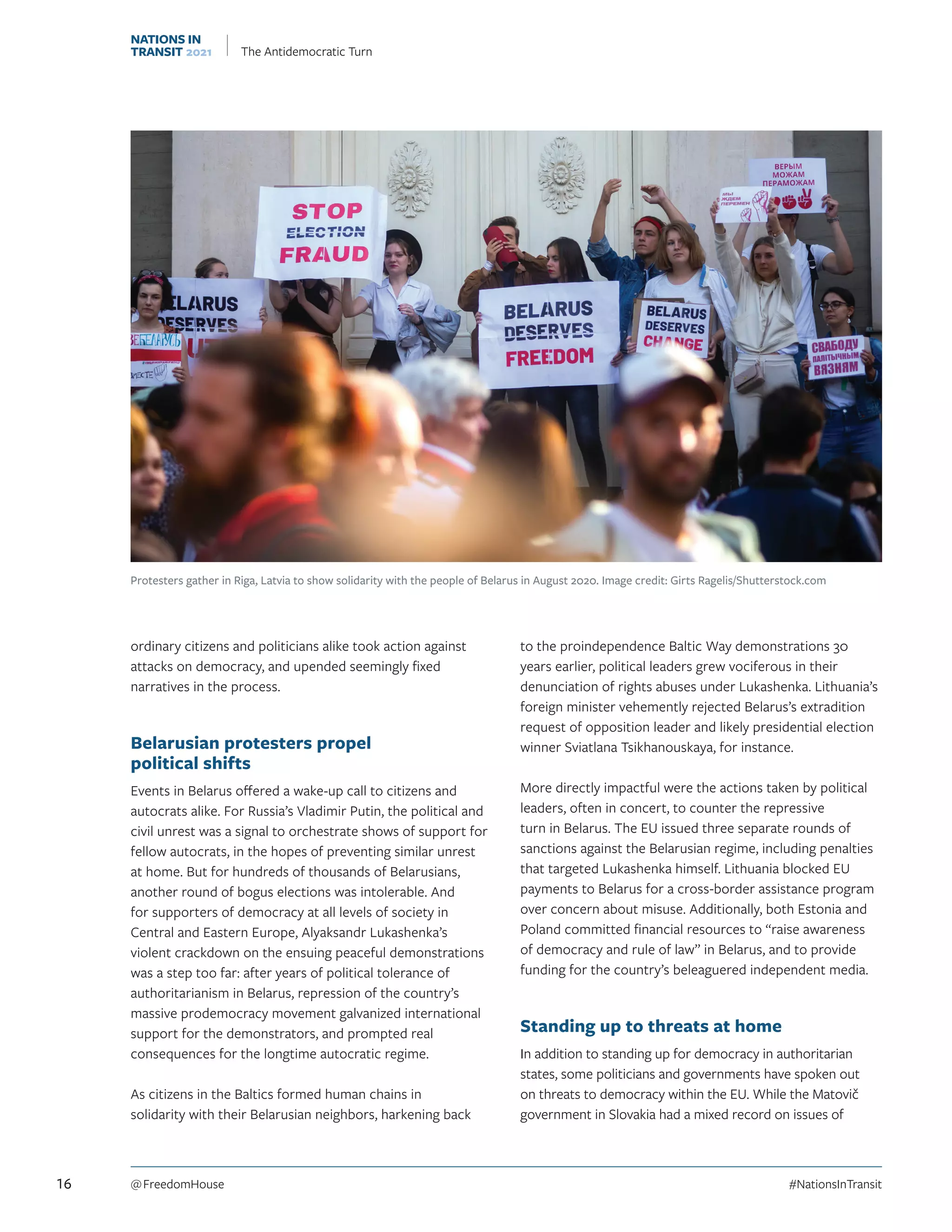 ordinary citizens and politicians alike took action against
attacks on democracy, and upended seemingly fixed
narratives in the process.
Belarusian protesters propel
political shifts
Events in Belarus offered a wake-up call to citizens and
autocrats alike. For Russia’s Vladimir Putin, the political and
civil unrest was a signal to orchestrate shows of support for
fellow autocrats, in the hopes of preventing similar unrest
at home. But for hundreds of thousands of Belarusians,
another round of bogus elections was intolerable. And
for supporters of democracy at all levels of society in
Central and Eastern Europe, Alyaksandr Lukashenka’s
violent crackdown on the ensuing peaceful demonstrations
was a step too far: after years of political tolerance of
authoritarianism in Belarus, repression of the country’s
massive prodemocracy movement galvanized international
support for the demonstrators, and prompted real
consequences for the longtime autocratic regime.
As citizens in the Baltics formed human chains in
solidarity with their Belarusian neighbors, harkening back
to the proindependence Baltic Way demonstrations 30
years earlier, political leaders grew vociferous in their
denunciation of rights abuses under Lukashenka. Lithuania’s
foreign minister vehemently rejected Belarus’s extradition
request of opposition leader and likely presidential election
winner Sviatlana Tsikhanouskaya, for instance.
More directly impactful were the actions taken by political
leaders, often in concert, to counter the repressive
turn in Belarus. The EU issued three separate rounds of
sanctions against the Belarusian regime, including penalties
that targeted Lukashenka himself. Lithuania blocked EU
payments to Belarus for a cross-border assistance program
over concern about misuse. Additionally, both Estonia and
Poland committed financial resources to “raise awareness
of democracy and rule of law” in Belarus, and to provide
funding for the country’s beleaguered independent media.
Standing up to threats at home
In addition to standing up for democracy in authoritarian
states, some politicians and governments have spoken out
on threats to democracy within the EU. While the Matovič
government in Slovakia had a mixed record on issues of
Protesters gather in Riga, Latvia to show solidarity with the people of Belarus in August 2020. Image credit: Girts Ragelis/Shutterstock.com
16 @ FreedomHouse	#NationsInTransit
NATIONS IN
TRANSIT 2021 The Antidemocratic Turn
 