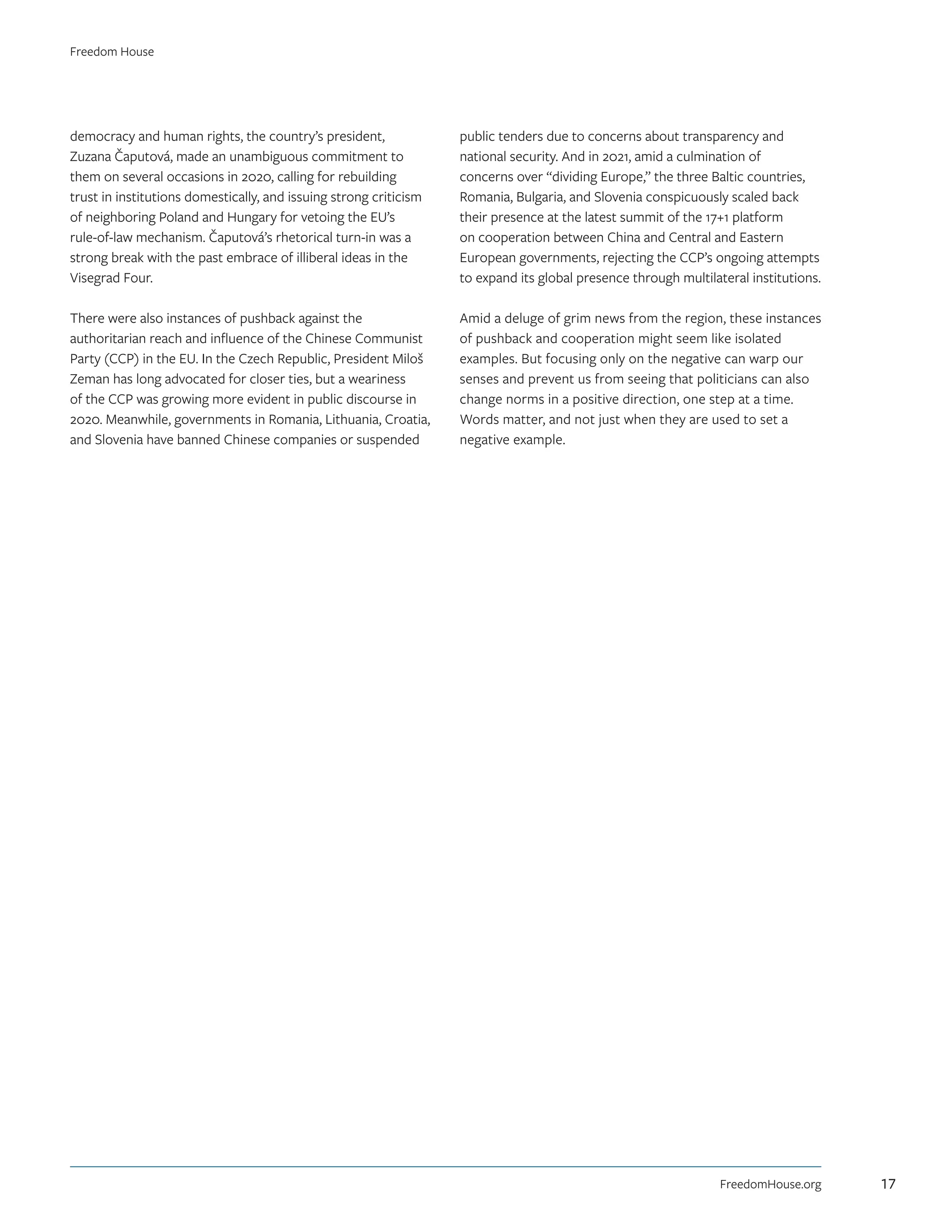 democracy and human rights, the country’s president,
Zuzana Čaputová, made an unambiguous commitment to
them on several occasions in 2020, calling for rebuilding
trust in institutions domestically, and issuing strong criticism
of neighboring Poland and Hungary for vetoing the EU’s
rule-of-law mechanism. Čaputová’s rhetorical turn-in was a
strong break with the past embrace of illiberal ideas in the
Visegrad Four.
There were also instances of pushback against the
authoritarian reach and influence of the Chinese Communist
Party (CCP) in the EU. In the Czech Republic, President Miloš
Zeman has long advocated for closer ties, but a weariness
of the CCP was growing more evident in public discourse in
2020. Meanwhile, governments in Romania, Lithuania, Croatia,
and Slovenia have banned Chinese companies or suspended
public tenders due to concerns about transparency and
national security. And in 2021, amid a culmination of
concerns over “dividing Europe,” the three Baltic countries,
Romania, Bulgaria, and Slovenia conspicuously scaled back
their presence at the latest summit of the 17+1 platform
on cooperation between China and Central and Eastern
European governments, rejecting the CCP’s ongoing attempts
to expand its global presence through multilateral institutions.
Amid a deluge of grim news from the region, these instances
of pushback and cooperation might seem like isolated
examples. But focusing only on the negative can warp our
senses and prevent us from seeing that politicians can also
change norms in a positive direction, one step at a time.
Words matter, and not just when they are used to set a
negative example.
FreedomHouse.org
Freedom House
17
 