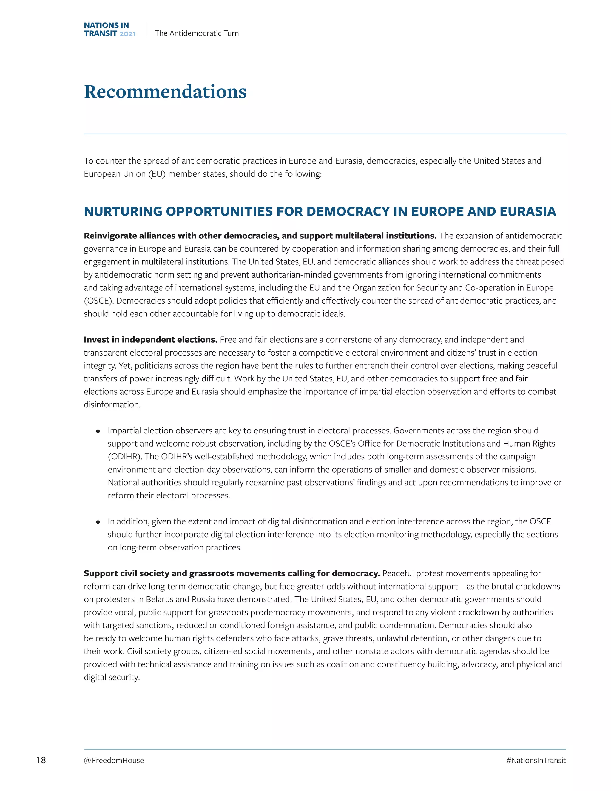 Recommendations
To counter the spread of antidemocratic practices in Europe and Eurasia, democracies, especially the United States and
European Union (EU) member states, should do the following:
NURTURING OPPORTUNITIES FOR DEMOCRACY IN EUROPE AND EURASIA
Reinvigorate alliances with other democracies, and support multilateral institutions. The expansion of antidemocratic
governance in Europe and Eurasia can be countered by cooperation and information sharing among democracies, and their full
engagement in multilateral institutions. The United States, EU, and democratic alliances should work to address the threat posed
by antidemocratic norm setting and prevent authoritarian-minded governments from ignoring international commitments
and taking advantage of international systems, including the EU and the Organization for Security and Co-operation in Europe
(OSCE). Democracies should adopt policies that efficiently and effectively counter the spread of antidemocratic practices, and
should hold each other accountable for living up to democratic ideals.
Invest in independent elections. Free and fair elections are a cornerstone of any democracy, and independent and
transparent electoral processes are necessary to foster a competitive electoral environment and citizens’ trust in election
integrity. Yet, politicians across the region have bent the rules to further entrench their control over elections, making peaceful
transfers of power increasingly difficult. Work by the United States, EU, and other democracies to support free and fair
elections across Europe and Eurasia should emphasize the importance of impartial election observation and efforts to combat
disinformation.
•	 Impartial election observers are key to ensuring trust in electoral processes. Governments across the region should
support and welcome robust observation, including by the OSCE’s Office for Democratic Institutions and Human Rights
(ODIHR). The ODIHR’s well-established methodology, which includes both long-term assessments of the campaign
environment and election-day observations, can inform the operations of smaller and domestic observer missions.
National authorities should regularly reexamine past observations’ findings and act upon recommendations to improve or
reform their electoral processes.
•	 In addition, given the extent and impact of digital disinformation and election interference across the region, the OSCE
should further incorporate digital election interference into its election-monitoring methodology, especially the sections
on long-term observation practices.
Support civil society and grassroots movements calling for democracy. Peaceful protest movements appealing for
reform can drive long-term democratic change, but face greater odds without international support—as the brutal crackdowns
on protesters in Belarus and Russia have demonstrated. The United States, EU, and other democratic governments should
provide vocal, public support for grassroots prodemocracy movements, and respond to any violent crackdown by authorities
with targeted sanctions, reduced or conditioned foreign assistance, and public condemnation. Democracies should also
be ready to welcome human rights defenders who face attacks, grave threats, unlawful detention, or other dangers due to
their work. Civil society groups, citizen-led social movements, and other nonstate actors with democratic agendas should be
provided with technical assistance and training on issues such as coalition and constituency building, advocacy, and physical and
digital security.
18 @ FreedomHouse	#NationsInTransit
NATIONS IN
TRANSIT 2021 The Antidemocratic Turn
 