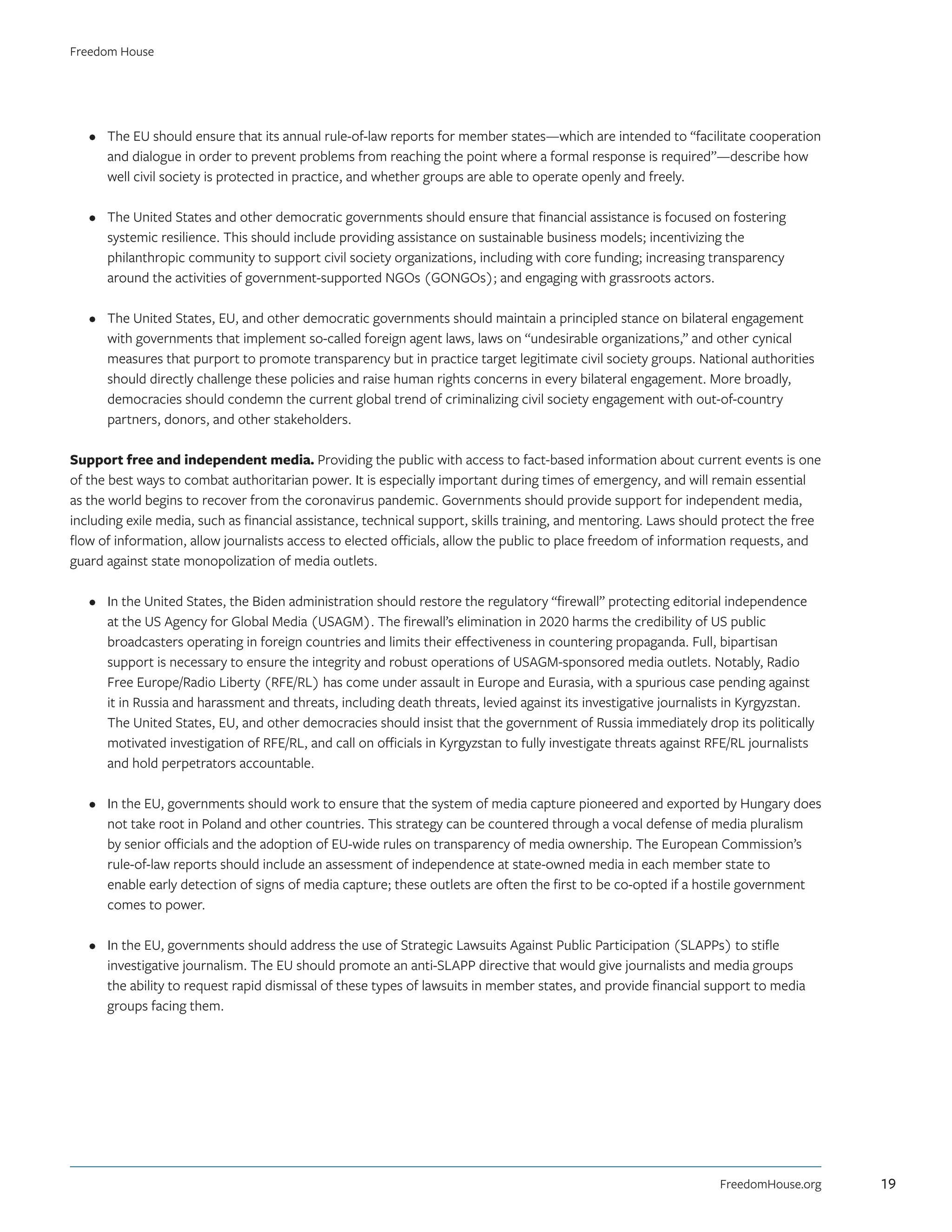 •	 The EU should ensure that its annual rule-of-law reports for member states—which are intended to “facilitate cooperation
and dialogue in order to prevent problems from reaching the point where a formal response is required”—describe how
well civil society is protected in practice, and whether groups are able to operate openly and freely.
•	 The United States and other democratic governments should ensure that financial assistance is focused on fostering
systemic resilience. This should include providing assistance on sustainable business models; incentivizing the
philanthropic community to support civil society organizations, including with core funding; increasing transparency
around the activities of government-supported NGOs (GONGOs); and engaging with grassroots actors.
•	 The United States, EU, and other democratic governments should maintain a principled stance on bilateral engagement
with governments that implement so-called foreign agent laws, laws on “undesirable organizations,” and other cynical
measures that purport to promote transparency but in practice target legitimate civil society groups. National authorities
should directly challenge these policies and raise human rights concerns in every bilateral engagement. More broadly,
democracies should condemn the current global trend of criminalizing civil society engagement with out-of-country
partners, donors, and other stakeholders.
Support free and independent media. Providing the public with access to fact-based information about current events is one
of the best ways to combat authoritarian power. It is especially important during times of emergency, and will remain essential
as the world begins to recover from the coronavirus pandemic. Governments should provide support for independent media,
including exile media, such as financial assistance, technical support, skills training, and mentoring. Laws should protect the free
flow of information, allow journalists access to elected officials, allow the public to place freedom of information requests, and
guard against state monopolization of media outlets.
•	 In the United States, the Biden administration should restore the regulatory “firewall” protecting editorial independence
at the US Agency for Global Media (USAGM). The firewall’s elimination in 2020 harms the credibility of US public
broadcasters operating in foreign countries and limits their effectiveness in countering propaganda. Full, bipartisan
support is necessary to ensure the integrity and robust operations of USAGM-sponsored media outlets. Notably, Radio
Free Europe/Radio Liberty (RFE/RL) has come under assault in Europe and Eurasia, with a spurious case pending against
it in Russia and harassment and threats, including death threats, levied against its investigative journalists in Kyrgyzstan.
The United States, EU, and other democracies should insist that the government of Russia immediately drop its politically
motivated investigation of RFE/RL, and call on officials in Kyrgyzstan to fully investigate threats against RFE/RL journalists
and hold perpetrators accountable.
•	 In the EU, governments should work to ensure that the system of media capture pioneered and exported by Hungary does
not take root in Poland and other countries. This strategy can be countered through a vocal defense of media pluralism
by senior officials and the adoption of EU-wide rules on transparency of media ownership. The European Commission’s
rule-of-law reports should include an assessment of independence at state-owned media in each member state to
enable early detection of signs of media capture; these outlets are often the first to be co-opted if a hostile government
comes to power.
•	 In the EU, governments should address the use of Strategic Lawsuits Against Public Participation (SLAPPs) to stifle
investigative journalism. The EU should promote an anti-SLAPP directive that would give journalists and media groups
the ability to request rapid dismissal of these types of lawsuits in member states, and provide financial support to media
groups facing them.
FreedomHouse.org
Freedom House
19
 