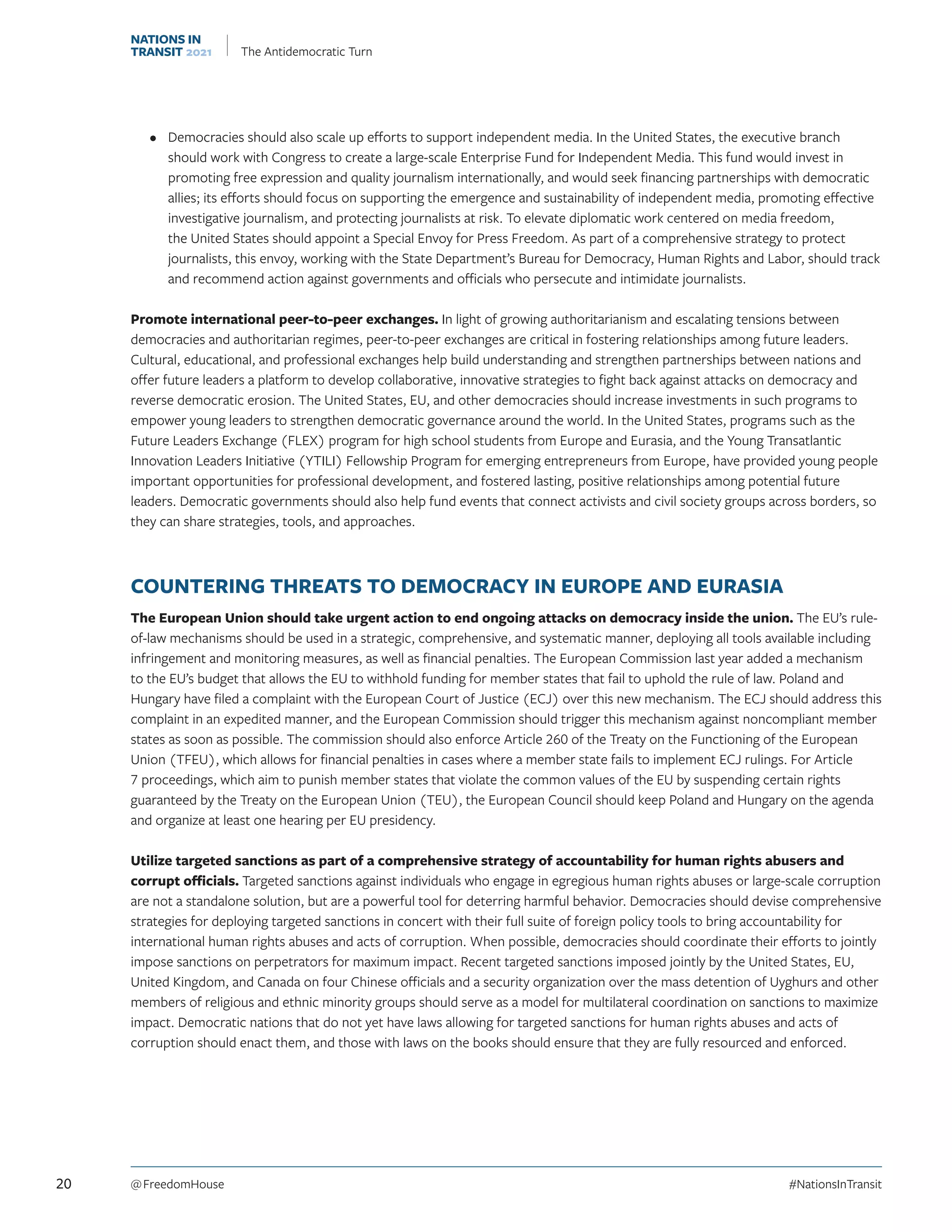 •	 Democracies should also scale up efforts to support independent media. In the United States, the executive branch
should work with Congress to create a large-scale Enterprise Fund for Independent Media. This fund would invest in
promoting free expression and quality journalism internationally, and would seek financing partnerships with democratic
allies; its efforts should focus on supporting the emergence and sustainability of independent media, promoting effective
investigative journalism, and protecting journalists at risk. To elevate diplomatic work centered on media freedom,
the United States should appoint a Special Envoy for Press Freedom. As part of a comprehensive strategy to protect
journalists, this envoy, working with the State Department’s Bureau for Democracy, Human Rights and Labor, should track
and recommend action against governments and officials who persecute and intimidate journalists.
Promote international peer-to-peer exchanges. In light of growing authoritarianism and escalating tensions between
democracies and authoritarian regimes, peer-to-peer exchanges are critical in fostering relationships among future leaders.
Cultural, educational, and professional exchanges help build understanding and strengthen partnerships between nations and
offer future leaders a platform to develop collaborative, innovative strategies to fight back against attacks on democracy and
reverse democratic erosion. The United States, EU, and other democracies should increase investments in such programs to
empower young leaders to strengthen democratic governance around the world. In the United States, programs such as the
Future Leaders Exchange (FLEX) program for high school students from Europe and Eurasia, and the Young Transatlantic
Innovation Leaders Initiative (YTILI) Fellowship Program for emerging entrepreneurs from Europe, have provided young people
important opportunities for professional development, and fostered lasting, positive relationships among potential future
leaders. Democratic governments should also help fund events that connect activists and civil society groups across borders, so
they can share strategies, tools, and approaches.
COUNTERING THREATS TO DEMOCRACY IN EUROPE AND EURASIA
The European Union should take urgent action to end ongoing attacks on democracy inside the union. The EU’s rule-
of-law mechanisms should be used in a strategic, comprehensive, and systematic manner, deploying all tools available including
infringement and monitoring measures, as well as financial penalties. The European Commission last year added a mechanism
to the EU’s budget that allows the EU to withhold funding for member states that fail to uphold the rule of law. Poland and
Hungary have filed a complaint with the European Court of Justice (ECJ) over this new mechanism. The ECJ should address this
complaint in an expedited manner, and the European Commission should trigger this mechanism against noncompliant member
states as soon as possible. The commission should also enforce Article 260 of the Treaty on the Functioning of the European
Union (TFEU), which allows for financial penalties in cases where a member state fails to implement ECJ rulings. For Article
7 proceedings, which aim to punish member states that violate the common values of the EU by suspending certain rights
guaranteed by the Treaty on the European Union (TEU), the European Council should keep Poland and Hungary on the agenda
and organize at least one hearing per EU presidency.
Utilize targeted sanctions as part of a comprehensive strategy of accountability for human rights abusers and
corrupt officials. Targeted sanctions against individuals who engage in egregious human rights abuses or large-scale corruption
are not a standalone solution, but are a powerful tool for deterring harmful behavior. Democracies should devise comprehensive
strategies for deploying targeted sanctions in concert with their full suite of foreign policy tools to bring accountability for
international human rights abuses and acts of corruption. When possible, democracies should coordinate their efforts to jointly
impose sanctions on perpetrators for maximum impact. Recent targeted sanctions imposed jointly by the United States, EU,
United Kingdom, and Canada on four Chinese officials and a security organization over the mass detention of Uyghurs and other
members of religious and ethnic minority groups should serve as a model for multilateral coordination on sanctions to maximize
impact. Democratic nations that do not yet have laws allowing for targeted sanctions for human rights abuses and acts of
corruption should enact them, and those with laws on the books should ensure that they are fully resourced and enforced.
20 @ FreedomHouse	#NationsInTransit
NATIONS IN
TRANSIT 2021 The Antidemocratic Turn
 