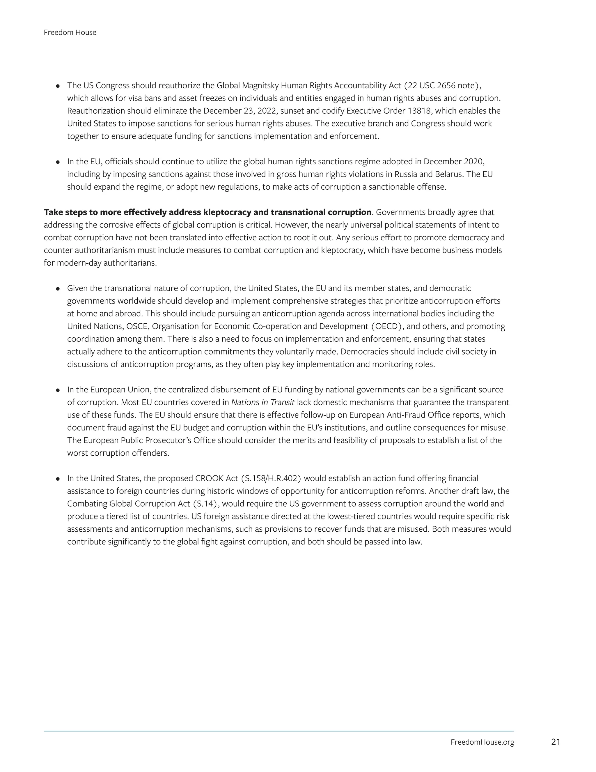 •	 The US Congress should reauthorize the Global Magnitsky Human Rights Accountability Act (22 USC 2656 note),
which allows for visa bans and asset freezes on individuals and entities engaged in human rights abuses and corruption.
Reauthorization should eliminate the December 23, 2022, sunset and codify Executive Order 13818, which enables the
United States to impose sanctions for serious human rights abuses. The executive branch and Congress should work
together to ensure adequate funding for sanctions implementation and enforcement.
•	 In the EU, officials should continue to utilize the global human rights sanctions regime adopted in December 2020,
including by imposing sanctions against those involved in gross human rights violations in Russia and Belarus. The EU
should expand the regime, or adopt new regulations, to make acts of corruption a sanctionable offense.
Take steps to more effectively address kleptocracy and transnational corruption. Governments broadly agree that
addressing the corrosive effects of global corruption is critical. However, the nearly universal political statements of intent to
combat corruption have not been translated into effective action to root it out. Any serious effort to promote democracy and
counter authoritarianism must include measures to combat corruption and kleptocracy, which have become business models
for modern-day authoritarians.
•	 Given the transnational nature of corruption, the United States, the EU and its member states, and democratic
governments worldwide should develop and implement comprehensive strategies that prioritize anticorruption efforts
at home and abroad. This should include pursuing an anticorruption agenda across international bodies including the
United Nations, OSCE, Organisation for Economic Co-operation and Development (OECD), and others, and promoting
coordination among them. There is also a need to focus on implementation and enforcement, ensuring that states
actually adhere to the anticorruption commitments they voluntarily made. Democracies should include civil society in
discussions of anticorruption programs, as they often play key implementation and monitoring roles.
•	 In the European Union, the centralized disbursement of EU funding by national governments can be a significant source
of corruption. Most EU countries covered in Nations in Transit lack domestic mechanisms that guarantee the transparent
use of these funds. The EU should ensure that there is effective follow-up on European Anti-Fraud Office reports, which
document fraud against the EU budget and corruption within the EU’s institutions, and outline consequences for misuse.
The European Public Prosecutor’s Office should consider the merits and feasibility of proposals to establish a list of the
worst corruption offenders.
•	 In the United States, the proposed CROOK Act (S.158/H.R.402) would establish an action fund offering financial
assistance to foreign countries during historic windows of opportunity for anticorruption reforms. Another draft law, the
Combating Global Corruption Act (S.14), would require the US government to assess corruption around the world and
produce a tiered list of countries. US foreign assistance directed at the lowest-tiered countries would require specific risk
assessments and anticorruption mechanisms, such as provisions to recover funds that are misused. Both measures would
contribute significantly to the global fight against corruption, and both should be passed into law.
FreedomHouse.org
Freedom House
21
 