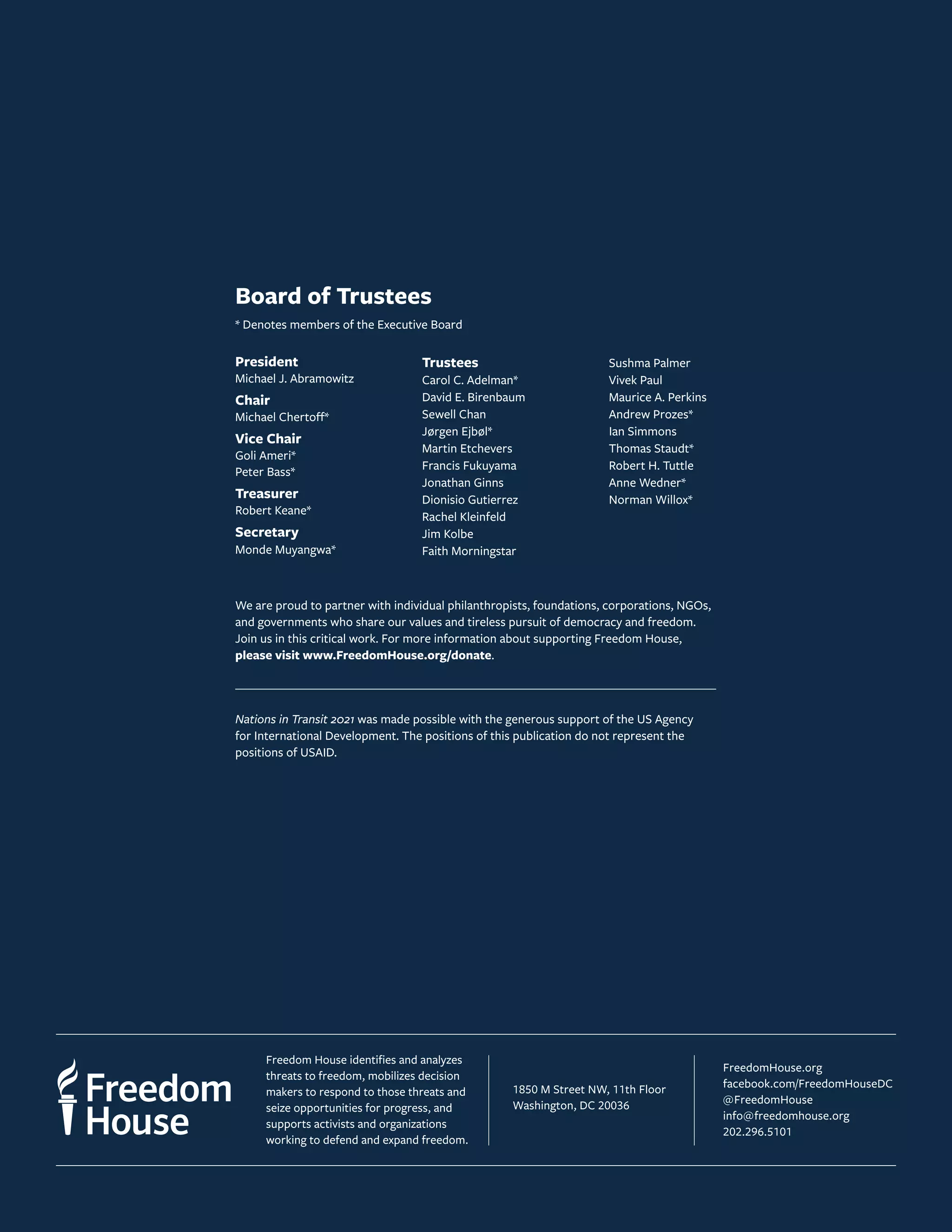 Freedom House identifies and analyzes
threats to freedom, mobilizes decision
makers to respond to those threats and
seize opportunities for progress, and
supports activists and organizations
working to defend and expand freedom.
1850 M Street NW, 11th Floor
Washington, DC 20036
FreedomHouse.org
facebook.com/FreedomHouseDC
@FreedomHouse
info@freedomhouse.org
202.296.5101
Board of Trustees
* Denotes members of the Executive Board
President
Michael J. Abramowitz
Chair
Michael Chertoff*
Vice Chair
Goli Ameri*
Peter Bass*
Treasurer
Robert Keane*
Secretary
Monde Muyangwa*
Trustees
Carol C. Adelman*
David E. Birenbaum
Sewell Chan
Jørgen Ejbøl*
Martin Etchevers
Francis Fukuyama
Jonathan Ginns
Dionisio Gutierrez
Rachel Kleinfeld
Jim Kolbe
Faith Morningstar
Sushma Palmer
Vivek Paul
Maurice A. Perkins
Andrew Prozes*
Ian Simmons
Thomas Staudt*
Robert H. Tuttle
Anne Wedner*
Norman Willox*
We are proud to partner with individual philanthropists, foundations, corporations, NGOs,
and governments who share our values and tireless pursuit of democracy and freedom.
Join us in this critical work. For more information about supporting Freedom House,
please visit www.FreedomHouse.org/donate.
Nations in Transit 2021 was made possible with the generous support of the US Agency
for International Development. The positions of this publication do not represent the
positions of USAID.
 