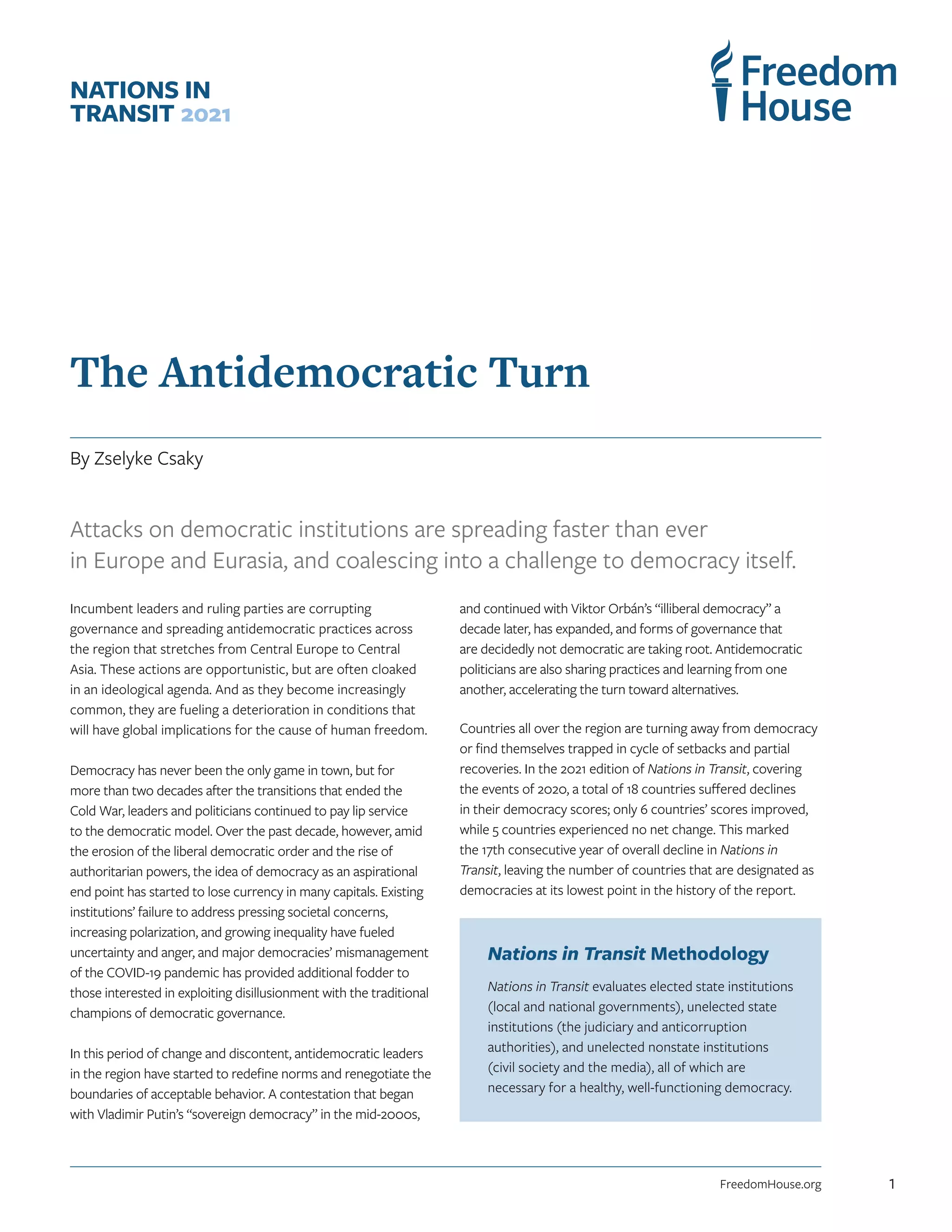 The Antidemocratic Turn
By Zselyke Csaky
NATIONS IN
TRANSIT 2021
Attacks on democratic institutions are spreading faster than ever
in Europe and Eurasia, and coalescing into a challenge to democracy itself.
Incumbent leaders and ruling parties are corrupting
governance and spreading antidemocratic practices across
the region that stretches from Central Europe to Central
Asia. These actions are opportunistic, but are often cloaked
in an ideological agenda. And as they become increasingly
common, they are fueling a deterioration in conditions that
will have global implications for the cause of human freedom.
Democracy has never been the only game in town, but for
more than two decades after the transitions that ended the
Cold War, leaders and politicians continued to pay lip service
to the democratic model. Over the past decade, however, amid
the erosion of the liberal democratic order and the rise of
authoritarian powers, the idea of democracy as an aspirational
end point has started to lose currency in many capitals. Existing
institutions’ failure to address pressing societal concerns,
increasing polarization, and growing inequality have fueled
uncertainty and anger, and major democracies’ mismanagement
of the COVID-19 pandemic has provided additional fodder to
those interested in exploiting disillusionment with the traditional
champions of democratic governance.
In this period of change and discontent, antidemocratic leaders
in the region have started to redefine norms and renegotiate the
boundaries of acceptable behavior. A contestation that began
with Vladimir Putin’s “sovereign democracy” in the mid-2000s,
and continued with Viktor Orbán’s “illiberal democracy” a
decade later, has expanded, and forms of governance that
are decidedly not democratic are taking root. Antidemocratic
politicians are also sharing practices and learning from one
another, accelerating the turn toward alternatives.
Countries all over the region are turning away from democracy
or find themselves trapped in cycle of setbacks and partial
recoveries. In the 2021 edition of Nations in Transit, covering
the events of 2020, a total of 18 countries suffered declines
in their democracy scores; only 6 countries’ scores improved,
while 5 countries experienced no net change. This marked
the 17th consecutive year of overall decline in Nations in
Transit, leaving the number of countries that are designated as
democracies at its lowest point in the history of the report.
Nations in Transit Methodology
Nations in Transit evaluates elected state institutions
(local and national governments), unelected state
institutions (the judiciary and anticorruption
authorities), and unelected nonstate institutions
(civil society and the media), all of which are
necessary for a healthy, well-functioning democracy.
FreedomHouse.org 1
 