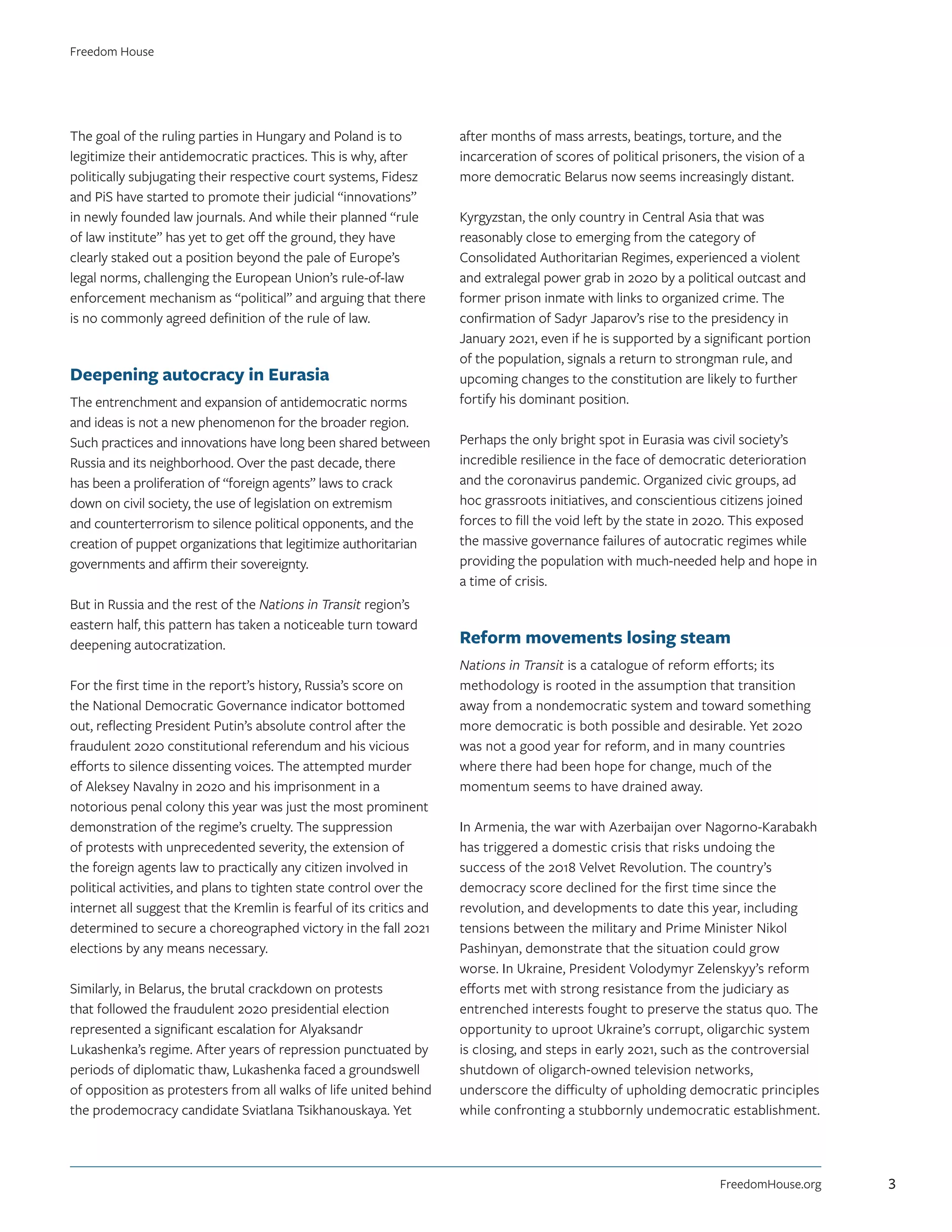 The goal of the ruling parties in Hungary and Poland is to
legitimize their antidemocratic practices. This is why, after
politically subjugating their respective court systems, Fidesz
and PiS have started to promote their judicial “innovations”
in newly founded law journals. And while their planned “rule
of law institute” has yet to get off the ground, they have
clearly staked out a position beyond the pale of Europe’s
legal norms, challenging the European Union’s rule-of-law
enforcement mechanism as “political” and arguing that there
is no commonly agreed definition of the rule of law.
Deepening autocracy in Eurasia
The entrenchment and expansion of antidemocratic norms
and ideas is not a new phenomenon for the broader region.
Such practices and innovations have long been shared between
Russia and its neighborhood. Over the past decade, there
has been a proliferation of “foreign agents” laws to crack
down on civil society, the use of legislation on extremism
and counterterrorism to silence political opponents, and the
creation of puppet organizations that legitimize authoritarian
governments and affirm their sovereignty.
But in Russia and the rest of the Nations in Transit region’s
eastern half, this pattern has taken a noticeable turn toward
deepening autocratization.
For the first time in the report’s history, Russia’s score on
the National Democratic Governance indicator bottomed
out, reflecting President Putin’s absolute control after the
fraudulent 2020 constitutional referendum and his vicious
efforts to silence dissenting voices. The attempted murder
of Aleksey Navalny in 2020 and his imprisonment in a
notorious penal colony this year was just the most prominent
demonstration of the regime’s cruelty. The suppression
of protests with unprecedented severity, the extension of
the foreign agents law to practically any citizen involved in
political activities, and plans to tighten state control over the
internet all suggest that the Kremlin is fearful of its critics and
determined to secure a choreographed victory in the fall 2021
elections by any means necessary.
Similarly, in Belarus, the brutal crackdown on protests
that followed the fraudulent 2020 presidential election
represented a significant escalation for Alyaksandr
Lukashenka’s regime. After years of repression punctuated by
periods of diplomatic thaw, Lukashenka faced a groundswell
of opposition as protesters from all walks of life united behind
the prodemocracy candidate Sviatlana Tsikhanouskaya. Yet
after months of mass arrests, beatings, torture, and the
incarceration of scores of political prisoners, the vision of a
more democratic Belarus now seems increasingly distant.
Kyrgyzstan, the only country in Central Asia that was
reasonably close to emerging from the category of
Consolidated Authoritarian Regimes, experienced a violent
and extralegal power grab in 2020 by a political outcast and
former prison inmate with links to organized crime. The
confirmation of Sadyr Japarov’s rise to the presidency in
January 2021, even if he is supported by a significant portion
of the population, signals a return to strongman rule, and
upcoming changes to the constitution are likely to further
fortify his dominant position.
Perhaps the only bright spot in Eurasia was civil society’s
incredible resilience in the face of democratic deterioration
and the coronavirus pandemic. Organized civic groups, ad
hoc grassroots initiatives, and conscientious citizens joined
forces to fill the void left by the state in 2020. This exposed
the massive governance failures of autocratic regimes while
providing the population with much-needed help and hope in
a time of crisis.
Reform movements losing steam
Nations in Transit is a catalogue of reform efforts; its
methodology is rooted in the assumption that transition
away from a nondemocratic system and toward something
more democratic is both possible and desirable. Yet 2020
was not a good year for reform, and in many countries
where there had been hope for change, much of the
momentum seems to have drained away.
In Armenia, the war with Azerbaijan over Nagorno-Karabakh
has triggered a domestic crisis that risks undoing the
success of the 2018 Velvet Revolution. The country’s
democracy score declined for the first time since the
revolution, and developments to date this year, including
tensions between the military and Prime Minister Nikol
Pashinyan, demonstrate that the situation could grow
worse. In Ukraine, President Volodymyr Zelenskyy’s reform
efforts met with strong resistance from the judiciary as
entrenched interests fought to preserve the status quo. The
opportunity to uproot Ukraine’s corrupt, oligarchic system
is closing, and steps in early 2021, such as the controversial
shutdown of oligarch-owned television networks,
underscore the difficulty of upholding democratic principles
while confronting a stubbornly undemocratic establishment.
FreedomHouse.org
Freedom House
3
 