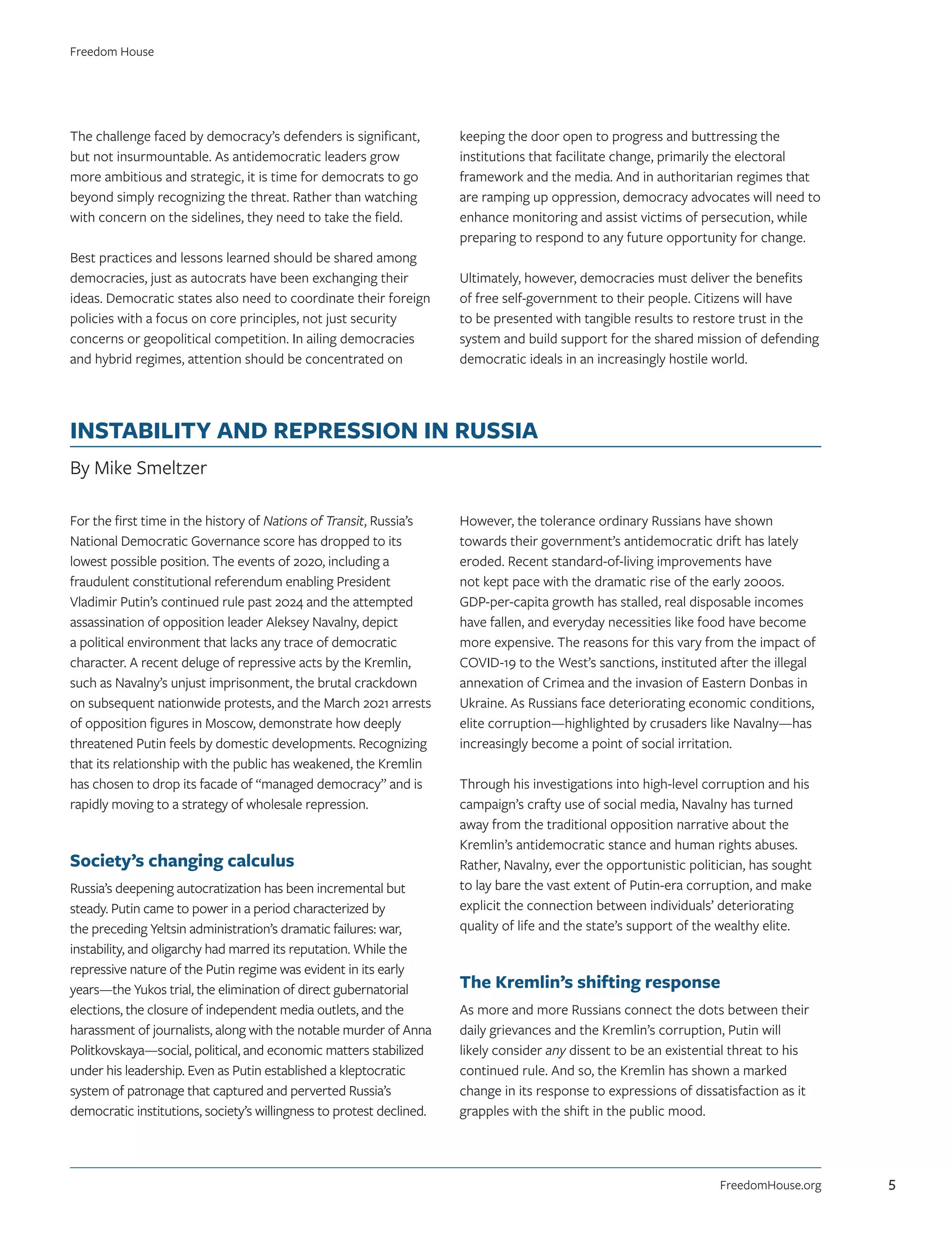 The challenge faced by democracy’s defenders is significant,
but not insurmountable. As antidemocratic leaders grow
more ambitious and strategic, it is time for democrats to go
beyond simply recognizing the threat. Rather than watching
with concern on the sidelines, they need to take the field.
Best practices and lessons learned should be shared among
democracies, just as autocrats have been exchanging their
ideas. Democratic states also need to coordinate their foreign
policies with a focus on core principles, not just security
concerns or geopolitical competition. In ailing democracies
and hybrid regimes, attention should be concentrated on
keeping the door open to progress and buttressing the
institutions that facilitate change, primarily the electoral
framework and the media. And in authoritarian regimes that
are ramping up oppression, democracy advocates will need to
enhance monitoring and assist victims of persecution, while
preparing to respond to any future opportunity for change.
Ultimately, however, democracies must deliver the benefits
of free self-government to their people. Citizens will have
to be presented with tangible results to restore trust in the
system and build support for the shared mission of defending
democratic ideals in an increasingly hostile world.
INSTABILITY AND REPRESSION IN RUSSIA
By Mike Smeltzer
For the first time in the history of Nations of Transit, Russia’s
National Democratic Governance score has dropped to its
lowest possible position. The events of 2020, including a
fraudulent constitutional referendum enabling President
Vladimir Putin’s continued rule past 2024 and the attempted
assassination of opposition leader Aleksey Navalny, depict
a political environment that lacks any trace of democratic
character. A recent deluge of repressive acts by the Kremlin,
such as Navalny’s unjust imprisonment, the brutal crackdown
on subsequent nationwide protests, and the March 2021 arrests
of opposition figures in Moscow, demonstrate how deeply
threatened Putin feels by domestic developments. Recognizing
that its relationship with the public has weakened, the Kremlin
has chosen to drop its facade of “managed democracy” and is
rapidly moving to a strategy of wholesale repression.
Society’s changing calculus
Russia’s deepening autocratization has been incremental but
steady. Putin came to power in a period characterized by
the preceding Yeltsin administration’s dramatic failures: war,
instability, and oligarchy had marred its reputation. While the
repressive nature of the Putin regime was evident in its early
years—the Yukos trial, the elimination of direct gubernatorial
elections, the closure of independent media outlets, and the
harassment of journalists, along with the notable murder of Anna
Politkovskaya—social, political, and economic matters stabilized
under his leadership. Even as Putin established a kleptocratic
system of patronage that captured and perverted Russia’s
democratic institutions, society’s willingness to protest declined.
However, the tolerance ordinary Russians have shown
towards their government’s antidemocratic drift has lately
eroded. Recent standard-of-living improvements have
not kept pace with the dramatic rise of the early 2000s.
GDP-per-capita growth has stalled, real disposable incomes
have fallen, and everyday necessities like food have become
more expensive. The reasons for this vary from the impact of
COVID-19 to the West’s sanctions, instituted after the illegal
annexation of Crimea and the invasion of Eastern Donbas in
Ukraine. As Russians face deteriorating economic conditions,
elite corruption—highlighted by crusaders like Navalny—has
increasingly become a point of social irritation.
Through his investigations into high-level corruption and his
campaign’s crafty use of social media, Navalny has turned
away from the traditional opposition narrative about the
Kremlin’s antidemocratic stance and human rights abuses.
Rather, Navalny, ever the opportunistic politician, has sought
to lay bare the vast extent of Putin-era corruption, and make
explicit the connection between individuals’ deteriorating
quality of life and the state’s support of the wealthy elite.
The Kremlin’s shifting response
As more and more Russians connect the dots between their
daily grievances and the Kremlin’s corruption, Putin will
likely consider any dissent to be an existential threat to his
continued rule. And so, the Kremlin has shown a marked
change in its response to expressions of dissatisfaction as it
grapples with the shift in the public mood.
FreedomHouse.org
Freedom House
5
 