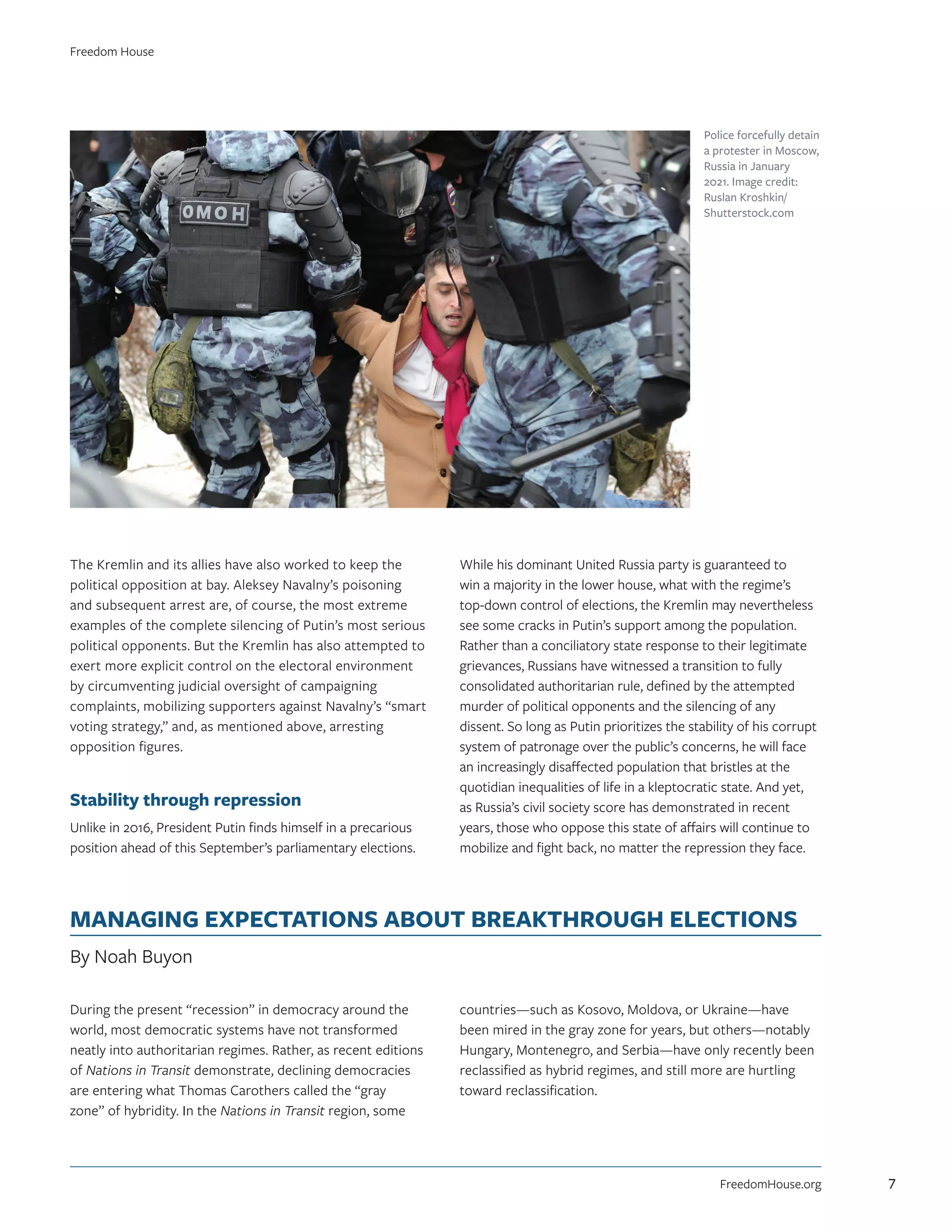 The Kremlin and its allies have also worked to keep the
political opposition at bay. Aleksey Navalny’s poisoning
and subsequent arrest are, of course, the most extreme
examples of the complete silencing of Putin’s most serious
political opponents. But the Kremlin has also attempted to
exert more explicit control on the electoral environment
by circumventing judicial oversight of campaigning
complaints, mobilizing supporters against Navalny’s “smart
voting strategy,” and, as mentioned above, arresting
opposition figures.
Stability through repression
Unlike in 2016, President Putin finds himself in a precarious
position ahead of this September’s parliamentary elections.
While his dominant United Russia party is guaranteed to
win a majority in the lower house, what with the regime’s
top-down control of elections, the Kremlin may nevertheless
see some cracks in Putin’s support among the population.
Rather than a conciliatory state response to their legitimate
grievances, Russians have witnessed a transition to fully
consolidated authoritarian rule, defined by the attempted
murder of political opponents and the silencing of any
dissent. So long as Putin prioritizes the stability of his corrupt
system of patronage over the public’s concerns, he will face
an increasingly disaffected population that bristles at the
quotidian inequalities of life in a kleptocratic state. And yet,
as Russia’s civil society score has demonstrated in recent
years, those who oppose this state of affairs will continue to
mobilize and fight back, no matter the repression they face.
MANAGING EXPECTATIONS ABOUT BREAKTHROUGH ELECTIONS
By Noah Buyon
During the present “recession” in democracy around the
world, most democratic systems have not transformed
neatly into authoritarian regimes. Rather, as recent editions
of Nations in Transit demonstrate, declining democracies
are entering what Thomas Carothers called the “gray
zone” of hybridity. In the Nations in Transit region, some
countries—such as Kosovo, Moldova, or Ukraine—have
been mired in the gray zone for years, but others—notably
Hungary, Montenegro, and Serbia—have only recently been
reclassified as hybrid regimes, and still more are hurtling
toward reclassification.
Police forcefully detain
a protester in Moscow,
Russia in January
2021. Image credit:
Ruslan Kroshkin/
Shutterstock.com
FreedomHouse.org
Freedom House
7
 