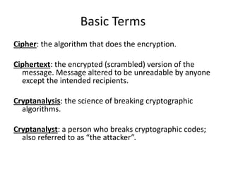 Basic Terms
Cipher: the algorithm that does the encryption.
Ciphertext: the encrypted (scrambled) version of the
message. Message altered to be unreadable by anyone
except the intended recipients.
Cryptanalysis: the science of breaking cryptographic
algorithms.
Cryptanalyst: a person who breaks cryptographic codes;
also referred to as “the attacker”.
 
