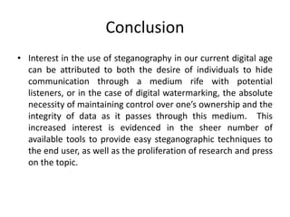 Conclusion
• Interest in the use of steganography in our current digital age
can be attributed to both the desire of individuals to hide
communication through a medium rife with potential
listeners, or in the case of digital watermarking, the absolute
necessity of maintaining control over one’s ownership and the
integrity of data as it passes through this medium. This
increased interest is evidenced in the sheer number of
available tools to provide easy steganographic techniques to
the end user, as well as the proliferation of research and press
on the topic.
 