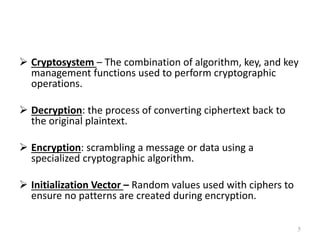  Cryptosystem – The combination of algorithm, key, and key
management functions used to perform cryptographic
operations.
 Decryption: the process of converting ciphertext back to
the original plaintext.
 Encryption: scrambling a message or data using a
specialized cryptographic algorithm.
 Initialization Vector – Random values used with ciphers to
ensure no patterns are created during encryption.
5
 