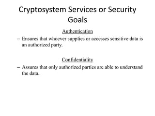 Cryptosystem Services or Security
Goals
Authentication
– Ensures that whoever supplies or accesses sensitive data is
an authorized party.
Confidentiality
– Assures that only authorized parties are able to understand
the data.
 
