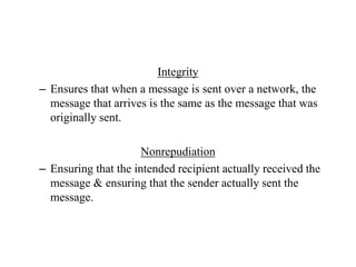 Integrity
– Ensures that when a message is sent over a network, the
message that arrives is the same as the message that was
originally sent.
Nonrepudiation
– Ensuring that the intended recipient actually received the
message & ensuring that the sender actually sent the
message.
 