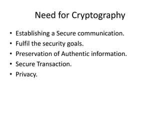 Need for Cryptography
• Establishing a Secure communication.
• Fulfil the security goals.
• Preservation of Authentic information.
• Secure Transaction.
• Privacy.
 
