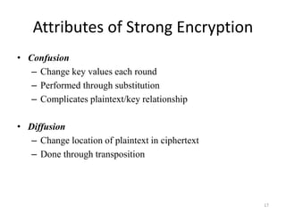 Attributes of Strong Encryption
• Confusion
– Change key values each round
– Performed through substitution
– Complicates plaintext/key relationship
• Diffusion
– Change location of plaintext in ciphertext
– Done through transposition
17
 
