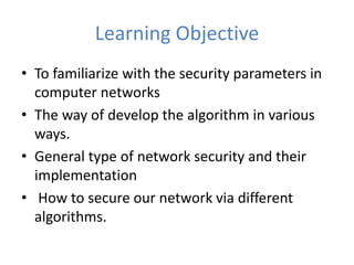 Learning Objective
• To familiarize with the security parameters in
computer networks
• The way of develop the algorithm in various
ways.
• General type of network security and their
implementation
• How to secure our network via different
algorithms.
 