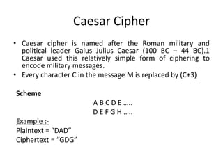 Caesar Cipher
• Caesar cipher is named after the Roman military and
political leader Gaius Julius Caesar (100 BC – 44 BC).1
Caesar used this relatively simple form of ciphering to
encode military messages.
• Every character C in the message M is replaced by (C+3)
Scheme
A B C D E …..
D E F G H …..
Example :-
Plaintext = “DAD”
Ciphertext = “GDG”
 
