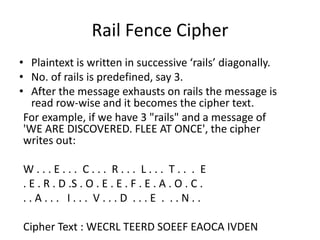 Rail Fence Cipher
• Plaintext is written in successive ‘rails’ diagonally.
• No. of rails is predefined, say 3.
• After the message exhausts on rails the message is
read row-wise and it becomes the cipher text.
For example, if we have 3 "rails" and a message of
'WE ARE DISCOVERED. FLEE AT ONCE', the cipher
writes out:
W . . . E . . . C . . . R . . . L . . . T . . . E
. E . R . D .S . O . E . E . F . E . A . O . C .
. . A . . . I . . . V . . . D . . . E . . . N . .
Cipher Text : WECRL TEERD SOEEF EAOCA IVDEN
 