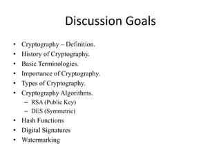 Discussion Goals
• Cryptography – Definition.
• History of Cryptography.
• Basic Terminologies.
• Importance of Cryptography.
• Types of Cryptography.
• Cryptography Algorithms.
– RSA (Public Key)
– DES (Symmetric)
• Hash Functions
• Digital Signatures
• Watermarking
 