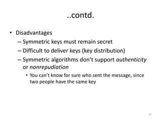 ..contd.
• Disadvantages
– Symmetric keys must remain secret
– Difficult to deliver keys (key distribution)
– Symmetric algorithms don’t support authenticity
or nonrepudiation
• You can’t know for sure who sent the message, since
two people have the same key
30
 