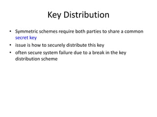 Key Distribution
• Symmetric schemes require both parties to share a common
secret key
• issue is how to securely distribute this key
• often secure system failure due to a break in the key
distribution scheme
 