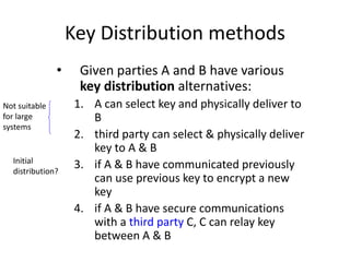 Key Distribution methods
• Given parties A and B have various
key distribution alternatives:
1. A can select key and physically deliver to
B
2. third party can select & physically deliver
key to A & B
3. if A & B have communicated previously
can use previous key to encrypt a new
key
4. if A & B have secure communications
with a third party C, C can relay key
between A & B
Not suitable
for large
systems
Initial
distribution?
 